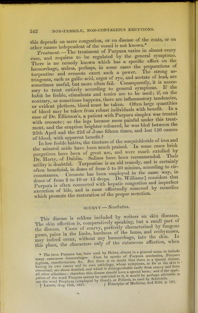 this depends on mere congestion, or on disease of the coats, or on other causes independent of the vessel is not known. ' Treatment —The treatment of Purpura varies m almost every case, and requires to be regulated by the general symptoms. There is no remedy known which has a specific effect on the hemorrhage, unless, perhaps, in some cases the preparations ot turpentine and creosote exert such a power. The strong as- trino-ents, such as gallic acid, ergot of rye, and acetate of lead, are somltimes useful, but more often fail. Consequently, it is neces- sary to treat entirely according to general symptoms. It the habit be feeble, stimulants and tonics are to be used; it, on the contrary, as sometimes happens, there are inflammatory tendencies, or evident plethora, blood must be taken. Often large quantities of blood may be taken from robust individuals with beneht. in a ^ase of Dr. ElUotson's, a patient with Purpura simplex was treated with creosote; as the legs became more painful under this treat- ment, and the eruption brighter coloured, he was bled between the 25th April and the 22d of June fifteen times, and lost 150 ounces of blood, with apparent benefit.f . ,, • i p • a In low feeble habits, the tincture of the sesquichloride of iron and the mineral acids have been much praised. In some cases brisk purgatives have been of great use, and were much extolled bj Dr Harty, of Dublin. Salines have been recommended. Ihen utility is doubtful. Turpentine is an old remedy, and is certainly often beneficial, in doses of from 5 to 30 mimms according to en- pnmstances Creosote has been employed in the same way, m do es of f om 2 to 10 or 15 drops. Dr. Williamst considers tha P~ s often connected with hepatic congestion and imperfec excretion of bile, and is most effectually removed by remedies which promote the restoration of the proper secretion. SCURVY— Scorbutus. This disease is seldom included by writers on skin diseases The skin affection is, comparatively speaking, but a small pait ot the disease. Cases of scurvy, perfectly characterised by fungous jums, pains in the limbs, hardness of the hams and ecchymoses mav indeed occur, without any haemorrhage, into the skin, in place! the chUters only of the cutaneous affection, when . Theter. Purpura has l^n ^^y^:^-fTi^;jr::^^ many cutaneous '^-^^^'^'y^^^^^^^^ that there is a special disease, typhosa, exanthemalica, ^^Vm ho ogv whose symptoms, as far as the skui is • having its own causes f f^'^^ J ,XTTs S ''^'^y '''''''' T concerned, are above detailed, and ^^ nlcn ''^Yi i,.,„o n c:nprial term • and if the appli-