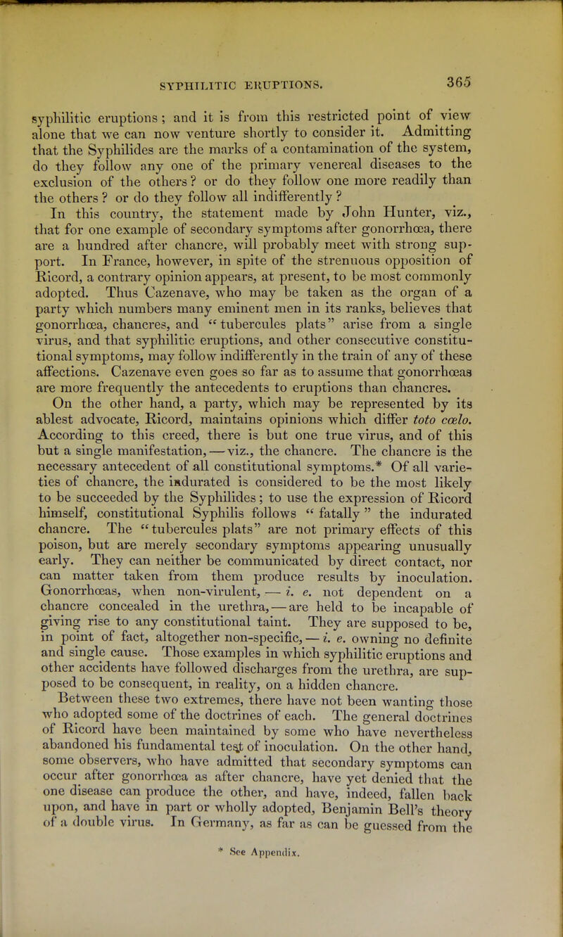 syphilitic eruptions; and it is from this restricted point of view alone that we can now venture shortly to consider it. Admitting that the Syphilides are the marks of a contamination of the system, do they follow any one of the primary venereal diseases to the exclusion of the others ? or do they follow one more readily than the others ? or do they follow all indifferently ? In this country, the statement made by John Hunter, viz., that for one example of secondary symptoms after gonorrhoea, there are a hundred after chancre, will probably meet with strong sup- port. In France, however, in spite of the strenuous opposition of Ricord, a contrary opinion appears, at present, to be most commonly adopted. Thus Cazenave, who may be taken as the organ of a party which numbers many eminent men in its ranks, believes that gonorrhoea, chancres, and  tubercules plats arise from a single virus, and that syphilitic eruptions, and other consecutive constitu- tional symptoms, may follow indifferently in the train of any of these affections. Cazenave even goes so far as to assume that gonorrhoeas are more frequently the antecedents to eruptions than chancres. On the other hand, a party, which may be represented by its ablest advocate, Ricord, maintains opinions which differ toto ccelo. According to this creed, there is but one true virus, and of this but a single manifestation,—viz., the chancre. The chancre is the necessary antecedent of all constitutional symptoms.* Of all varie- ties of chancre, the isdurated is considered to be the most likely to be succeeded by the Syphilides; to use the expression of Ricord himself, constitutional Syphilis follows  fatally the indurated chancre. The tubercules plats are not primary effects of this poison, but are merely secondary symptoms appearing unusually early. They can neither be communicated by direct contact, nor can matter taken from them produce results by inoculation. Gonorrhoeas, when non-virulent, — i. e. not dependent on a chancre concealed in the urethra, — are held to be incapable of giving rise to any constitutional taint. They are supposed to be, in point of fact, altogether non-specific, — i. e. owning no definite and single cause. Those examples in which syphilitic eruptions and other accidents have followed discharges from the urethra, are sup- posed to be consequent, in reality, on a hidden chancre. Between these two extremes, there have not been wanting those who adopted some of the doctrines of each. The general doctrines of Ricord have been maintained by some who have nevertheless abandoned his fundamental te^t of inoculation. On the other hand^ some observers, who have admitted that secondary symptoms can occur after gonorrhoea as after chancre, have yet denied that the one disease can produce the other, and have, indeed, fallen back upon, and have in part or wholly adopted, Benjamin Bell's theory of a double virus. In Germany, as far as can be guessed from the * See Appendix,