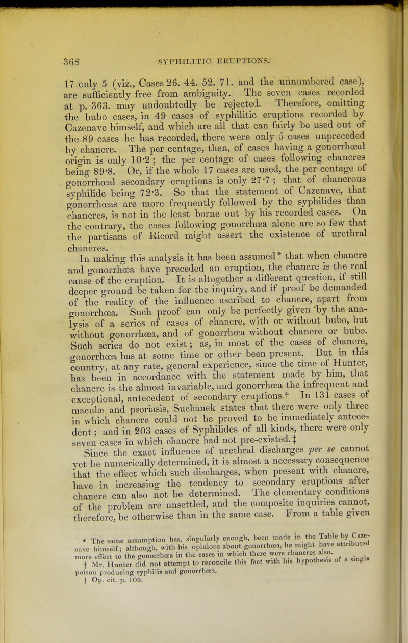 17 only 5 (viz., Cases 26. 44. 52. 71. and tlie unnumbered case), are sufficiently free from ambiguity. The seven cases recorded at p. 363. may undoubtedly be rejected. Therefore, omitting the bubo cases, in 49 cases of syphilitic eruptions recorded by Cazenave himself, and which are all that can fairly be used out of the 89 cases he has recorded, there were only 5 cases unpreceded by chancre. The per centage, then, of cases having a gonorrhcBal origin is only 10-2 ; the per centage of cases following chancres being 89'8. Or, if the whole 17 cases are used, the per centage of gonorrhoeal secondary eruptions is only 27*7; that of chancrous syphilide being 72-3. So that the statement of Cazenave, that gonorrhoeas are more frequently followed by the syphilides than chancres, is not in the least borne out by his recorded cases. On the contrary, the cases following gonorrhoea alone are so few that the partisans of Ricord might assert the existence of urethral in making this analysis it has been assumed* that when chancre and gonorrhoea have preceded an eruption, the chancre is the real cause of the eruption. It is altogether a different question, if still deeper ground be taken for the inquiry, and if proof be demanded of the reality of the influence ascribed to chancre, apart from gonorrhoea. Such proof can only be perfectly given 'by the ana- lysis of a series of cases of chancre, with or without bubo, but without gonorrhoea, and of gonorrhoea without chancre or bubo. Such series do not exist; as, in most of the cases of chancre, gonorrhoea has at some time or other been present. But in this country, at any rate, general experience, since the time of Hunter, has been in accordance with the statement made by him, that chancre is the almost invariable, and gonorrhoea the infrequent and exceptional, antecedent of secondary eruptions.f In 131 cases of maculte, and psoriasis, Suchanek states that there were only three in which chancre could not be proved to be immediately antece- dent ; and in 203 cases of Syphilides of all kinds, there were only seven cases in which chancre had not pre-existed. J Since the exact influence of urethral discharges per se cannot yet be numerically determined, it is almost a necessary consequence that the effect which such discharges, when present with chancre, have in increasing the tendency to secondary eruptions after chancre can also not be determined. The elementary conditions of the problem are unsettled, and the composite inquiries cannot, therefore, be otherwise than in the same case. From a table given * The same assumption has, singularly enough, been made in the Table by Caw- nave T.imseT although, with his opinions about gonorrhoea, he m.ght have attributed more effect to the gonorrhoea in the cases in which there were chancres also. t Mr Hunter did not attempt to reconcile this fact with his hypothesis of a single poison producing syphilis and gonorrhoea.