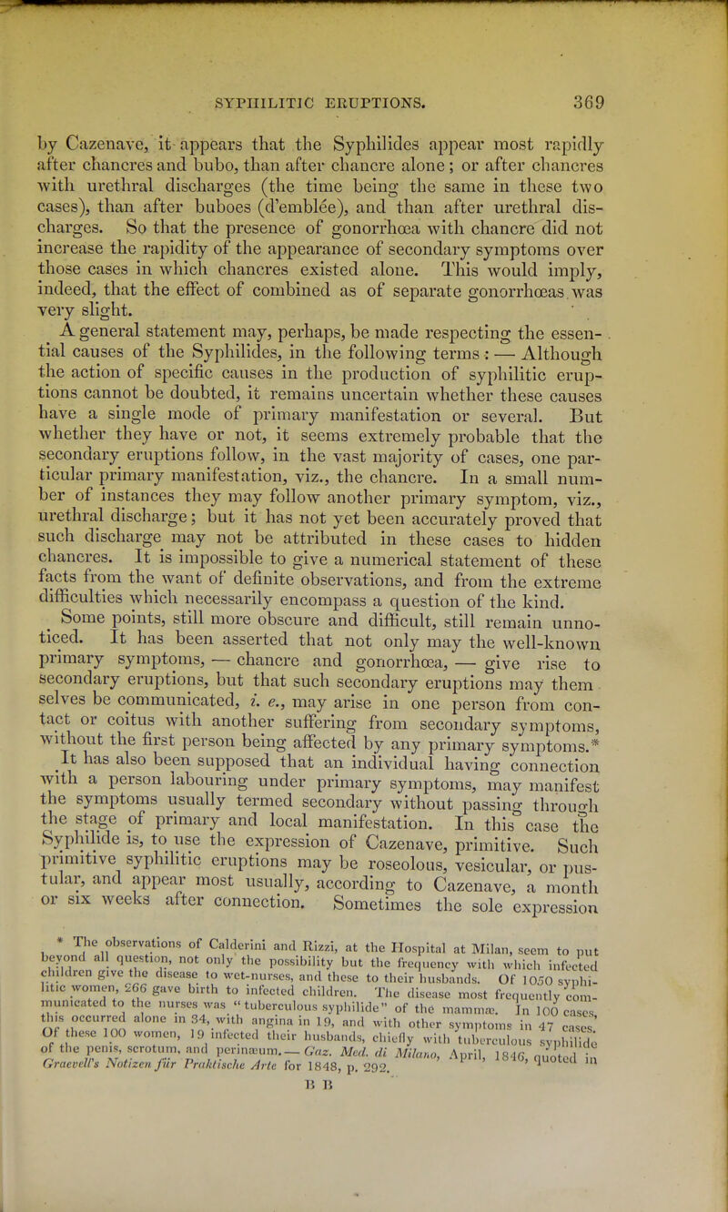 by Cazenave, it-appears that the Syphilides appear most rapidly after chancres and bubo, than after chancre alone; or after chancres with urethral discharges (the time being the same in these two cases), than after buboes (d'emblee), and than after urethral dis- charges. So that the presence of gonorrhoea with chancre did not increase the rapidity of the appearance of secondary symptoms over those cases in which chancres existed alone. This would imply, indeed, that the effect of combined as of separate gonorrhoeas. was very slight. A general statement may, perhaps, be made respecting the essen- tial causes of the Syphilides, in the following terms : — Although the action of specific causes in the production of syphilitic erup- tions cannot be doubted, it remains uncertain whether these causes have a single mode of primary manifestation or several. But whether they have or not, it seems extremely probable that the secondary eruptions follow, in the vast majority of cases, one par- ticular primary manifestation, viz., the chancre. In a small num- ber of instances they may follow another primary symptom, viz., urethral discharge; but it has not yet been accurately proved that such discharge may not be attributed in these cases to hidden chancres. It is impossible to give a numerical statement of these facts from the want of definite observations, and from the extreme difficulties which necessarily encompass a question of the kind. Some points, still more obscure and diflficult, still remain unno- ticed. It has been asserted that not only may the well-known primary symptoms, — chancre and gonorrhoea, — give rise to secondary eruptions, but that such secondary eruptions may them selves be communicated, i. e., may arise in one person from con- tact or coitus with another suffering from secondary symptoms, without the first person being affected by any primary symptoms.* It has also been supposed that an individual having connection with a person labouring under primary symptoms, may manifest the symptoms usually termed secondary without passing throuo-h the stage of primary and local manifestation. In this case the Syphihde is, to use the expression of Cazenave, primitive. Such primitive syphilitic eruptions may be roseoloas, vesicular, or pus- tular, and appear most usually, according to Cazenave, a month or six weeks after connection. Sometimes the sole expression * The observations of Calderini and Rizzi, at the Hospital at Milan, seem to put beyond all question, not only the possibility but the frequency with which infected children give the disease to wet-nurses, and these to their husbands. Of 1050 svphi- ht.c women 266 gave birth to infected children. The disease most frequently com- municated to the nurses was  tuberculous syphilide of the mamma>. In 100 cases tins occurred alone m 34, with angina in 19, and with other symptoms in 47 cases' Of hesc 100 women, 19 infected their husba.uls, chiefly with tuberculous syphiHd; of the penis, scrotum, and pennajum. — G^a^. Med. di Milano, April 1846 n.fnfo,! • GraeveWs Notizen fur Praktische Arte for 1848, p. 292. ' ^ li B