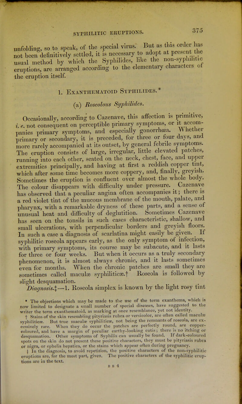 unfolding, so to speak, of the special yu'US. But as this order has not been definitively settled, it is necessary to adopt at present the usual method by which the Syphilides, like the non-syplnlitic eruptions, are arranged according to the elementary characters ot the eruption itself. 1. EXANTHEMATOID SyPHILIDES.* (a) Roseolous Syphilides. Occasionally, according to Cazenave, this affection is primitive, i. e, not consequent on perceptible primary symptoms, or it accom- panies primary symptoms, and especially gonorrhoea. Whether primary or secondary, it is preceded, for three or four days, and more rarely accompanied at its outset, by general febrile symptoms. The eruption consists of large, irregular, little elevated patches, runnino- iuto each other, seated on the neck, chest, face, and upper extremities principally, and having at first a reddish copper tint, which after some time becomes more coppery, and, finally, greyish. Sometimes the eruption is confluent over almost the whole body. The colour disappears with difficulty under pressure. _ Cazenave has observed that a peculiar angina often accompanies it; there is a red violet tint of the mucous membrane of the mouth, palate, and pharynx, with a remarkable dryness of these parts, and a sense of unusual heat and difficulty of deglutition. Sometimes Cazenave has seen on the tonsils in such cases characteristic, shallow, and small ulcerations, with perpendicular borders and greyish flooi;s. In such a case a diagnosis of scarlatina might easily be given. ^ If syphilitic roseola appears early, as the only symptom of infection, with primary symptoms, its course may be subacute, and it lasts for three or four weeks. But when it occurs as a truly secondary phenomenon, it is almost always chronic, and it lasts sometimes even for months. When the chronic patches are small they are sometimes called maculae syphiliticte.f Roseola is followed by slight desquamation. Diagnosis.X—l' Roseola simplex is known by the light rosy tint • The objections which may be made to the use of the term exanthema, which is now limited to designate a small number of special diseases, have suggested to the writer the term exanthematoid, as marking at once resemblance, yet not identity. t Stains of the skin resembling pityriasis rubra or versicolor, are often called maculre syphiliticje. But true maculze syphiliticae, not being the remnants of roseola, are ex- cessively rare. When they do occur the patches are perfectly round, are copper- coloured, and have a margin of peculiar earthy-looking cutis; there is no itching or desquamation. Other symptoms of Syphilis can usually be found. If dark-coloured spots on the skin do not present these positive characters, they must be pityriasis rubra or nigra, or ephelis hepatica, or the stains which appear often during pregnancy. \ In the diagnosis, to avoid repetition, the positive characters of the non-syphilitic eruptions are, for the most part, given. The positive characters of the syphilitic erup- tions are in the text.