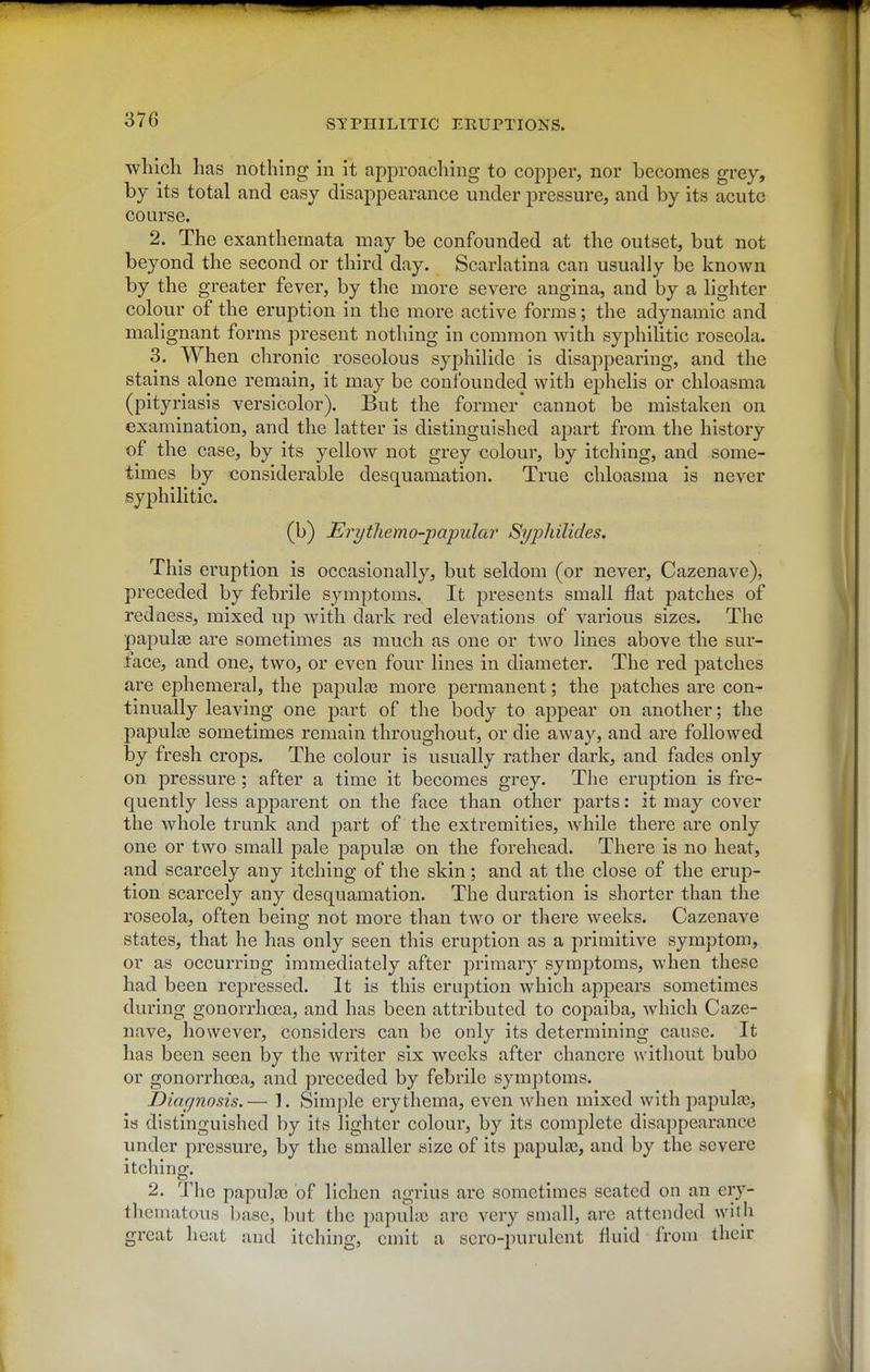 which has nothing in it approaching to copper, nor becomes grey, by its total and easy disappearance under pressure, and by its acute course. 2. The exanthemata may be confounded at the outset, but not beyond the second or third day. Scarlatina can usually be known by the greater fever, by the more severe angina, and by a lighter colour of the eruption in the more active forms; the adynamic and malignant forms present nothing in common with syphilitic roseola. 3. When chronic roseolous syphilide is disappearing, and the stains alone remain, it may be confounded with ephelis or chloasma (pityriasis versicolor). But the former' cannot be mistaken on examination, and the latter is distinguished apart from the history of the case, by its yellow not grey colour, by itching, and some- times by considerable desquamation. True chloasma is never syphilitic. (b) Erytliemo-papular Syjjhilides. This eruption is occasionally, but seldom (or never, Cazenave), preceded by febrile symptoms. It presents small flat patches of redaess, mixed up with dark red elevations of various sizes. The papulte are sometimes as much as one or two lines above the sur- face, and one, two, or even four lines in diameter. The red patches are ephemeral, the papulaa more permanent; the patches are con- tinually leaving one part of the body to appear on another; the papulo3 sometimes remain throughout, or die away, and are followed by fresh crops. The colour is usually rather dark, and fades only on pressure; after a time it becomes grey. The eruption is fre- quently less ajDparent on the face than other parts: it may cover the whole trunk and part of the extremities, while there are only one or two small pale papula on the forehead. There is no heat, and scarcely any itching of the skin; and at the close of the erup- tion scarcely any desquamation. The duration is shorter than the roseola, often being not more than two or there weeks. Cazenave states, that he has only seen this eruption as a primitive symptom, or as occurring immediately after primary symj)toras, when these had been repressed. It is this eruj)tion which appears sometimes during gonorrhoea, and has been attributed to copaiba, which Caze- nave, however, considers can be only its determining cause. It has been seen by the writer six weeks after chancre without bubo or gonorrhoea, and preceded by febrile symptoms. Diagnosis.— 1. Simple erythema, even when mixed with papula3, is distinguished by its lighter colour, by its complete disappearance under pressure, by the smaller size of its papulas, and by the severe itching. 2. The papula? of lichen agrlus are sometimes seated on an ery- thematous base, but the papulic are very small, are attended with great heat and itching, emit a scro-purulcnt fluid from their