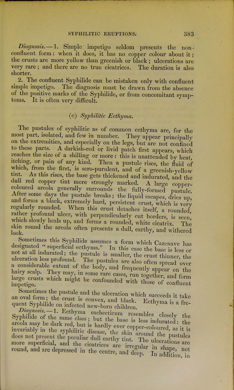 Diagnosis. — 1. Simple impetigo seldom presents the non- confluent form: when it does, it has no copper colour about it; the crusts are more yellow than greenish or black; ulcerations are very rare; and there are no true cicatrices. The duration is also shorter. ^ 2. The confluent Syphilide can be mistaken only with confluent simple impetigo. The diagnosis must be drawn from the absence of the positive marks of the Syphilide, or from concomitant symp- toms. It is often very difficult. (c) Syphilitic Ecthyma, The pustules of syphilitic as of common ecthyma are, for the most part, isolated, and few in number. They appear principally on the extremities, and especially on the legs, but are not confined to these parts. A darkish-red or livid patch first appears, which reaches the size of a shilling or more : this is unattended by heat itchmg, or pain of any kind. Then a pustule rises, the fluid of \yhich, from^ the first, is sero-purulent, and of a greenish-yellow tmt As this rises, the base gets thickened and indurated, and the dull red copper tint more strongly marked. A large copper- coloured areola generally surrounds the fully-formed pustule After some days the pustule breaks; the liquid escapes, dries up! and forms a black, extremely hard, persistent crust, which is verv regularly rounded. When this crust detaches itself, a rounded rather profound ulcer, with perpendicularly cut borders, is seen' which slowly heals up, and forms a rounded, white cicatrix. The look ^''^''^^ presents a dull, earthy, and withered Sometimes this Syphilide assumes a form which Cazenave hn^ designated  superficial ecthyma. In this case the W is less o not at all indurated; the pustule is smaller, the crust thinner, the ulceration less profound. The pustules are also often spread over a considerable extent of the body, and frequently appear on the hairy scalp They may in some rare cases, run togethe^and form Stigo which might be confounded with thSse of conflueiU Sometimes the pustule and the ulceration which succeeds it takp an oval form ; the crust is convex, and black. Ecthyma is Vf^^^^ quent Syphilide on infected new-born children ^ ^l^9nosis ~\. Ecthyma cachecticum resembles closelv ih. Syphilide of the same class; but the base is lessTndu ated' - areola may be dark red, but is hardly ever coppetcZ^d 1' -f • invariably m the syphihtic disease, the skii^arlndX ^ /V' does not present the peculiar dull e;rthy tint TCulcttbr more superficial and the cicatrices are irrc^uhr \n I ' round, and are depressed in the centre, and deeir In afen,!