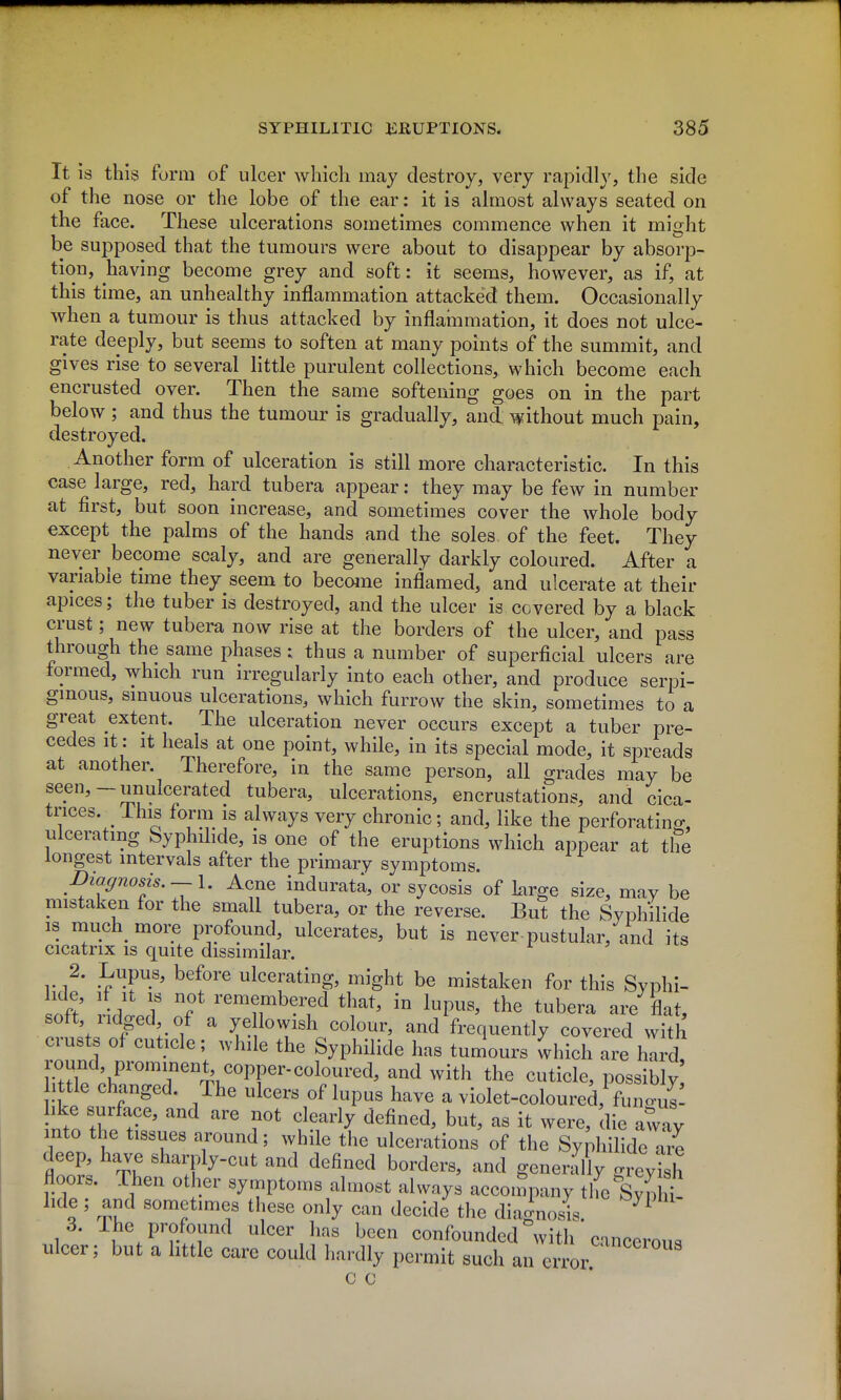 It is this form of ulcer which may destroy, very rapidly, the side of the nose or the lobe of the ear: it is almost always seated on the face. These ulcerations sometimes commence when it might be supposed that the tumours were about to disappear by absorp- tion, having become grey and soft: it seems, however, as if, at this time, an unhealthy inflammation attacked them. Occasionally when a tumour is thus attacked by inflammation, it does not ulce- rate deeply, but seems to soften at many points of the summit, and gives rise to several little purulent collections, which become each encrusted over. Then the same softening goes on in the part below ; and thus the tumour is gradually, and without much pain, destroyed. Another form of ulceration is still more characteristic. In this case large, red, hard tubera appear: they may be few in number at first, but soon increase, and sometimes cover the whole body except the palms of the hands and the soles, of the feet. They never become scaly, and are generally darkly coloured. After a variable time they seem to become inflamed, and ulcerate at their apices; the tuber is destroyed, and the ulcer is covered by a black crust; new tubera now rise at the borders of the ulcer, and pass through the same phases : thus a number of superficial ulcers are formed, which run irregularly into each other, and produce serpi- ginous, sinuous ulcerations, which furrow the skin, sometimes to a great extent. The ulceration never occurs except a tuber pre- cedes It: It heals at one point, while, in its special mode, it spreads at another. Therefore, in the same person, all grades may be seen,-unulcerated tubera, ulcerations, encrustations, and cica- trices. Ihis form IS always very chronic; and, like the perforating, ulcerating Syphdide, is one of the eruptions which appear at the longest intervals after the primary symptoms. Diagnosis. —\. Acne indurata, or sycosis of We size, may be mistaken for the small tubera, or the reverse. But the Syphilide IS much more profound, ulcerates, but is never-pustular, and its cicatrix IS quite dissimilar. y?- !^^P^.^^ befoi'e ulcerating, might be mistaken for this Svphi- hde, if It IS not remembered that, in lupus, the tubera are flat, soft ridged of a ye lowish colour, and frequently covered vvith crusts of cuticle; while the Syphilide has tumours which are hird, round prominent^ copper-coloured, and with the cuticle, possibly ittle changed. The ulcers of lupus have a violet-coloured, funcul! nto tho t-'^ ^ f^^^^ ^^^^^^^ b^^^^ it were, die away into the tissues around; while the ulcerations of the Syphilide are floo^: tI '^f^-'^'' '^^^ ^^fi-^^^ borders, and generally greyish floors. Then other symptoms almost always accon'pany the Synh hde ; and sometimes these only can decide the diagnosis. 3. 1 he profound ulcer has been confounded with cmceron. ulcer; but a little care could hardly permit such an error c c