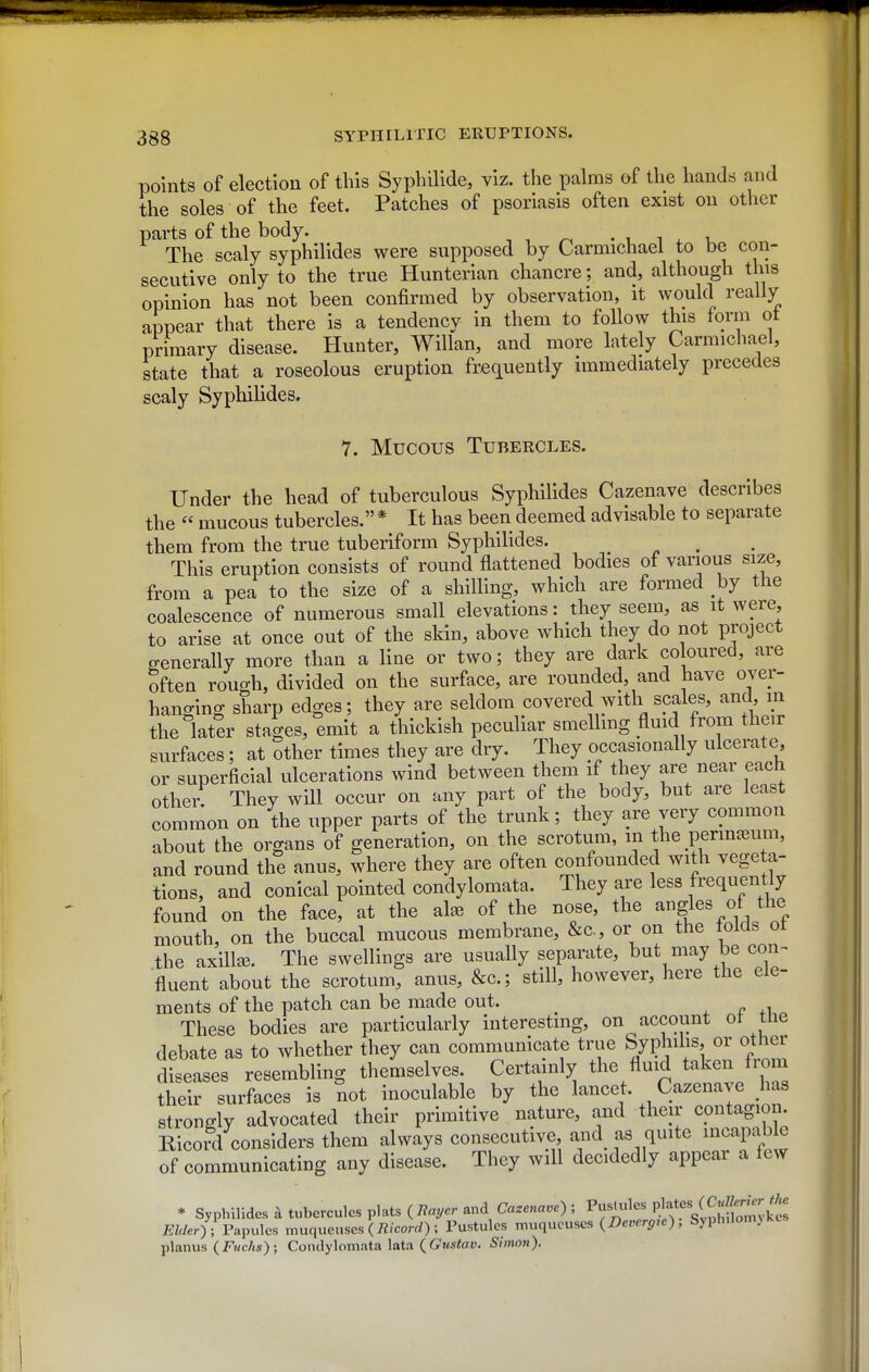 points of election of tins Syphilids viz. the palms of the hands and the soles of the feet. Patches of psoriasis often exist on other parts of the body. , , ^ - i ^ ^ -u The scaly syphilides were supposed by Carmichael to be con- secutive only to the true Hunterian chancre; and, although this opinion has not been confirmed by observation, it would really appear that there is a tendency in them to follow this form ot primary disease. Hunter, Willan, and more lately Carmichael, state that a roseolous eruption frequently immediately precedes scaly Syphilides. 7. Mucous Tubercles. Under the head of tuberculous Syphilides Cazenave describes the  mucous tubercles. * It has been deemed advisable to separate them from the true tuberiform Syphilides. This eruption consists of round flattened bodies of various size, from a pea to the size of a shilling, which are formed by the coalescence of numerous small elevations: they seem, as it were, to arise at once out of the skin, above which they do not project generally more than a line or two; they are dark coloured, are often rough, divided on the surface, are rounded, and have over- hanging sharp edges; they are seldom covered with scales, and in the later stages, emit a thickish peculiar smellmg fluid from their surfaces; at other times they are dry. They occasionally ulcerate, or superficial ulcerations wind between them if they are near each other: They will occur on any part of the body, but are least common on the upper parts of the trunk; they are very common about the organs of generation, on the scrotum, in the perm^eum, and round the anus, where they are often confounded with vegeta- tions, and conical pointed condylomata. They are less frequently found on the face, at the al^ of the nose, the ^gl^%f mouth, on the buccal mucous membrane, &c., or on the folds ot the axillse. The swellings are usually separate, but may be con^ fluent about the scrotum, anus, &c.; still, however, here the ele- ments of the patch can be made out. These bodies are particularly interesting, on account ot the debate as to whether they can communicate true Syphilis, or other diseases resembling themselves. Certainly the fluid taken from their surfaces is not inoculable by the lancet. Cazenave has strongly advocated their primitive nature, and their contagion Ricord considers them always consecutive and as quite ^capable of communicating any disease. They will decidedly appear a few * Syphilides k tubercules plats (7?ayer and Cazenave) ; Pustules Pl;*«^/^«|^^^^^^ 7!:Wer) ; Papules muqueuses {Ricord) ; Pustules muqucuses (Dcrerp;e), Syph.lomjKes planus (Fmc/js); Condylomata lata (frttstar. Simon).