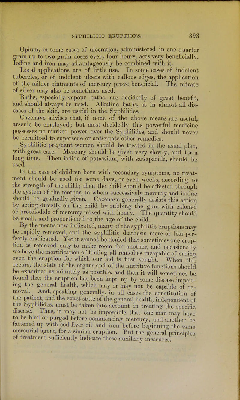 Opium, in some cases of ulceration, administered in one quarter grain up to two grain doses every four hours, acts very beneficially. Iodine and iron may advantageously be combined with it. Local applications are of little use. In some cases of indolent tubercles, or of indolent ulcers with callous edges, the application of the milder ointments of mercury prove beneficial. The nitrate of silver may also be sometimes used. Baths, especially vapour baths, are decidedly of great benefit, and should always be used. Alkaline baths, as in almost all dis- eases of the skin, are useful in the Syphilides. Cazenave advises that, if none of the above means are useful, arsenic be employed : but most decidedly this powerful medicine possesses no marked power over the Syphilides, and should never be permitted to supersede or anticipate other remedies. ^ Syphilitic pregnant women should be treated in the usual plan, with great care. Mercury should be given very slowly, and for a long time. Then iodide of potassium, with sarsaparilla, should be used. In the case of children born with secondary symptoms, no treat- ment should be used for some days, or even weeks, according to^ the strength of the child; then the child should be affected through the system of the mother, to whom successively mercury and iodine should be gradually given. Cazenave generally assists this action by acting directly on the child by rubbing the gum with calomel or protoiodide of mercury mixed with honey. The quantity should be small, and proportioned to the age of the child. By the means now indicated, many of the syphilitic eruptions may be rapidly removed, and the syphilitic diathesis more or less per- fectly eradicated. Yet it cannot be denied that sometimes one erup- tion is removed only to make room for another, and occasionally we have the mortification of finding all remedies incapable of curing even the eruption for which our aid is first sought. When this occurs, the state of the organs and of the nutritive functions should be examined as minutely as possible, and then it will sometimes be found that the eruption has been kept up by some disease impair- ing the general health, which may or may not be capable of re- moval ^ And, speaking generally, in all cases the constitution of the patient, and the exact state of the general health, independent of the Syphilides, must be taken into account in treating the specific disease. Thus, it may not be impossible that one man may have to be bled or purged before commencing mercury, and another be fattened up with cod liver oil and iron before beginning the same mercurial agent, for a similar eruption. But the general principles of treatment sufficiently indicate these auxiliary measures.