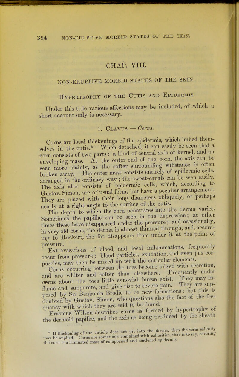 CHAP. VIII. NON-ERUPTIVE MORBID STATES OF THE SKIN. Hypertrophy of the Cutis and Epidermis. Under this title various affections may be included, of which a short account only is necessary. 1. Clavus.— Corns. Corns are local thickenings of the epidermis, which imbed them- selves in the cutis.* When detached, it can easily be seen that a corn consists of two parts : a kind of central axis or kernel, and an enveloping mass. At the outer end of the corn, the axis can be seen more plainly, as the softer surrounding substance is often broken away. The outer mass consists entirely of epidermic cells, arranged in the ordinary way; the sweat-canals can be seen easily. The axis also consists of epidermic cells, which, accordmg to Gustav. Simon, are of usual form, but have a peculiar arrangement. They are placed with their long diameters obliquely, or perhaps nearly at a right-angle to the surface of the cutis. The depth to wh?ch the corn penetrates mto the derma varies. Sometimes the papiUee can be seen in the depression; at other times these have disappeared under the pressure; and occasionally, in very old corns, the derma is almost thinned through, and, accord- incr to Ruckert, the fat disappears from under it at the pomt ot ''Xtovasations of blood, and local inflammations, frequently occu7from pressure ; blood particles, exudation, and even pus cor- puscles, may then be mixed up with the cut.cu ar elements. Corns oJcurrin^ between the toes become m.xed with secretion and are whiter Tnd softer than elsewhere. . I'^equently unde «rns about the toes little synovial bursas exist. ;i?>^y^ flame and suppurate, and give rise to severe P*': J.'^ .^',^3'^ nosed by Sir Benjamin Brodie to be new formations, but tins is doubted by Gustav. Simon, who questions also the fact of the fre- nnencv with which they are said to be tound. , , <• ^TaLus Wilson desLibes corns - .^^^^^^^^^ the dermoid papilla, and the axis as being produced by the bhcatli * If thickening of the cuticle does not pit into the derma then J^e term callo^^^ may be applied, Corns are sometimes comb.ned w.th ' f ' the corn is a laminated mass of compressed and hardened cp.dumis.