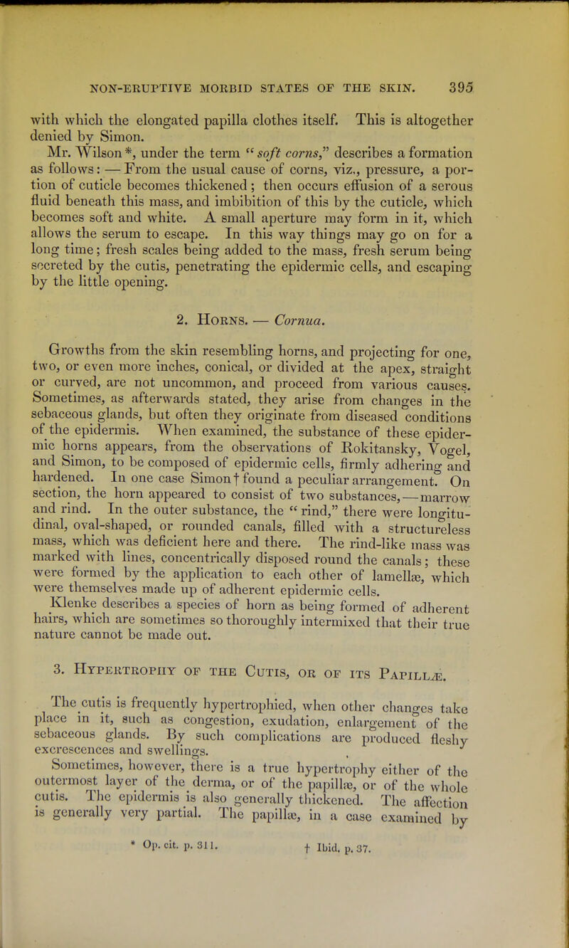with which the elongated papilla clothes itself. This is altogether denied bv Simon. Mr. Wilson *, under the term  soft corns^ describes a formation as follows: — From the usual cause of corns, viz., pressure, a por- tion of cuticle becomes thickened; then occurs elFusion of a serous fluid beneath this mass, and imbibition of this by the cuticle, which becomes soft and white. A small aperture may form in it, which allows the serum to escape. In this way things may go on for a long time; fresh scales being added to the mass, fresh serum being secreted by the cutis, penetrating the epidermic cells, and escaping by the little opening. 2. Horns. — Comua. Growths from the skin resembling horns, and projecting for one, two, or even more inches, conical, or divided at the apex, straight or curved, are not uncommon, and proceed from various causes. Sometimes, as afterwards stated, they arise from changes in the sebaceous glands, but often they originate from diseased conditions of the epidermis. When examined, the substance of these epider- mic horns appears, from the observations of Eokitansky, Yogel, and Simon, to be composed of epidermic cells, firmly adhering and hardened. In one case Simon t found a peculiar arrangement. On section, the horn appeared to consist of two substances,—marrow and rind. In the outer substance, the  rind, there were longitu- dinal, oval-shaped, or rounded canals, filled with a structureless mass, which was deficient here and there. The rind-like mass was marked with lines, concentrically disposed round the canals; these were formed by the apphcation to each other of lamella, which were themselves made up of adherent epidermic cells. Klenke describes a species of horn as being formed of adherent hairs, which are sometimes so thoroughly intermixed that their true nature cannot be made out. 3. Hypertrophy of the Cutis, or of its Papillae. The cutis is frequently hypertrophied, when other changes take place m it, such as congestion, exudation, enlargement of the sebaceous glands. By such complications are produced fleshy excrescences and swellings. . Sometimes, however, there is a true hypertrophy either of the outermost layer of the derma, or of the papillfe, or of the whole cutis. The epidermis is also generally thickened. The affection 18 generally very partial. The papillae, in a case examined by * Op. cit. p. 311. t Ibid. p. 37.