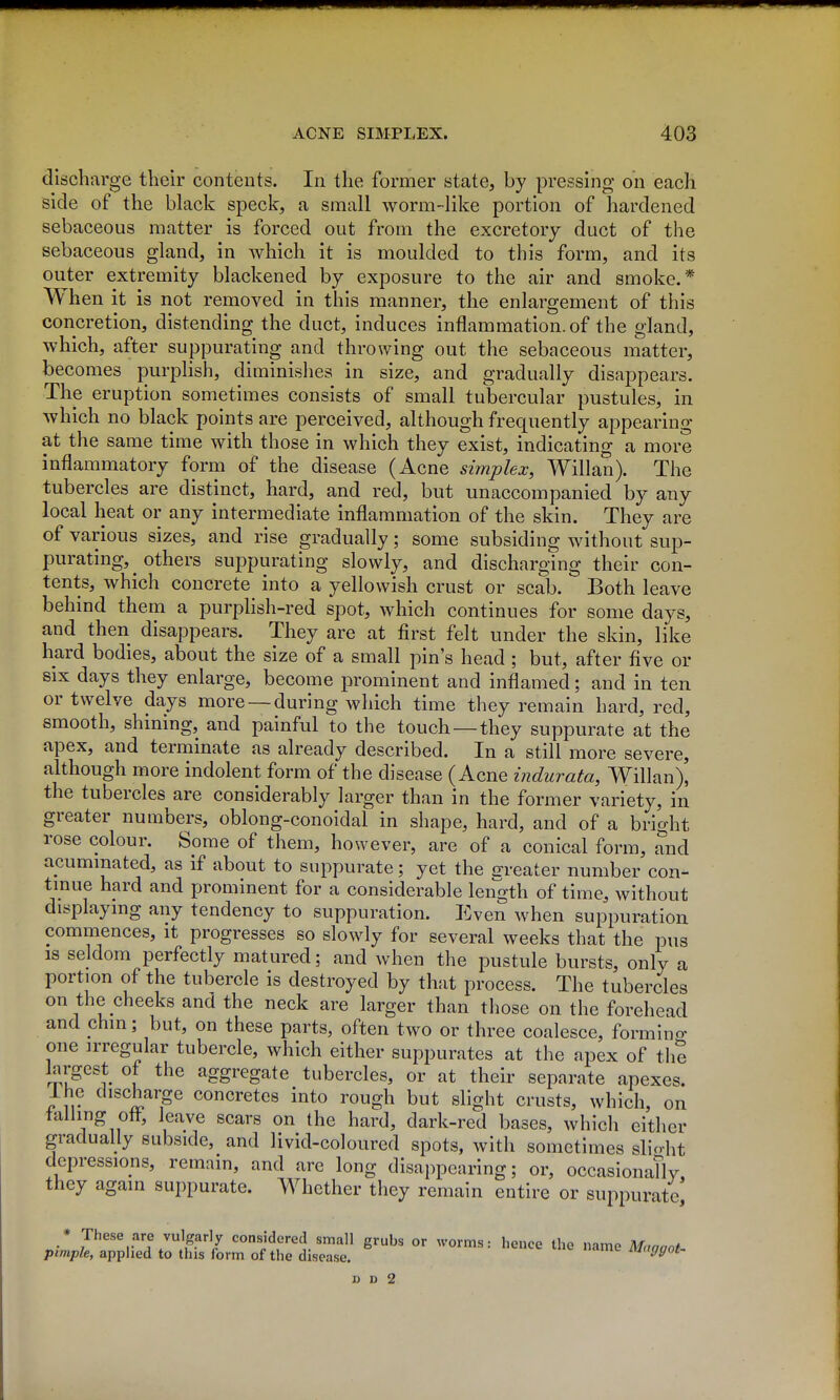 discharge their contents. In the former state, by pressing on each side of the black speck, a small worm-like portion of hardened sebaceous matter is forced out from the excretory duct of the sebaceous gland, in which it is moulded to this form, and its outer extremity blackened by exposure to the air and smoke.* When it is not removed in this manner, the enlargement of this concretion, distending the duct, induces inflammation, of the gland, which, after suppurating and throwing out the sebaceous matter, becomes purplish, diminishes in size, and gradually disappears. The eruption sometimes consists of small tubercular pustules, in which no black points are perceived, although frequently appearing at the same time with those in which they exist, indicating a more inflammatory form of the disease (Acne simplex, Willan). The tubercles are distinct, hard, and red, but unaccompanied by any local heat or any intermediate inflammation of the skin. They are of various sizes, and rise gradually; some subsiding without sup- purating, others suppurating slowly, and discharging their con- tents, which concrete into a yellowish crust or scab. Both leave behind them a purplish-red spot, which continues for some days, and then disappears. They are at first felt under the skin, like hard bodies, about the size of a small pin's head ; but, after five or six days they enlarge, become prominent and inflamed; and in ten or twelve days more —during which time they remain hard, red, smooth, shining, and painful to the touch —they suppurate at the apex, and terminate as already described. In a still more severe, although more indolent form of the disease (Acne indurata, Willan)] the tubercles are considerably larger than in the former variety, in greater numbers, oblong-conoidal in shape, hard, and of a bright rose colour. Some of them, however, are of a conical form, and acuminated, as if about to suppurate; yet the jrreater number con- tinue hard and prominent for a considerable length of time, without displaying any tendency to suppuration. Even when suppuration commences, it progresses so slowly for several weeks that the pus IS seldom perfectly matured; and when the pustule bursts, only a portion of the tubercle is destroyed by that process. The tubercles on the cheeks and the neck are larger than those on the forehead and chin; but, on these parts, often two or three coalesce, formino- one irregular tubercle, which either suppurates at the apex of th? largest of the aggregate tubercles, or at their separate apexes. Ihe discharge concretes into rough but slight crusts, which, on tailing oft, leave scars on the hard, dark-red bases, which cither gradually subside, and livid-coloured spots, with sometimes slicrht depressions, remain, and arc long disappearing; or, occasionaTly, they again suppurate. Whether they remain entire or suppurate, * These are vulgarly considered small grubs or worms: hence the name Maaaot- pimple, applied to this form of the disease. iunggot-