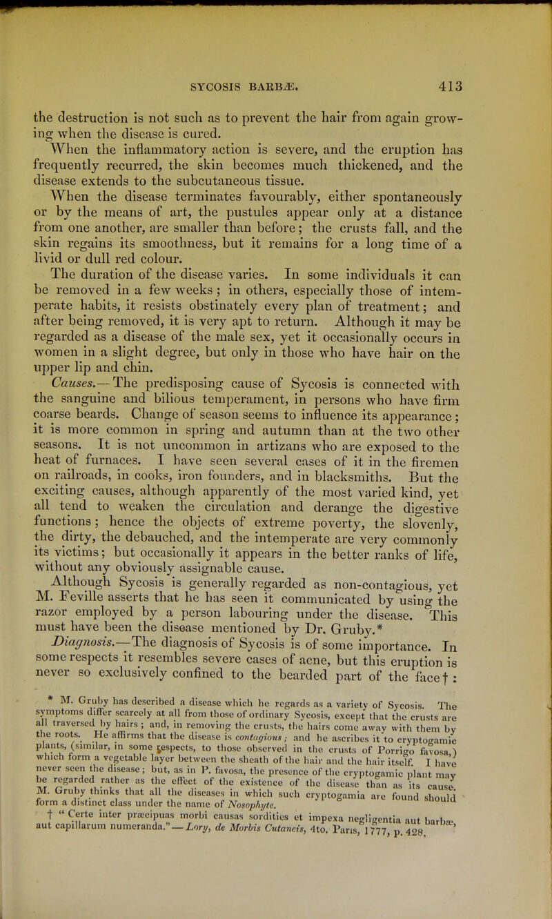 the destruction is not such as to prevent the hair from again grow- ing when the disease is cured. When the inflammatory action is severe, and the eruption has frequently recurred, the skin becomes much thickened, and the disease extends to the subcutaneous tissue. When the disease terminates favourably, either spontaneously or by the means of art, the pustules appear only at a distance from one another, are smaller than before; the crusts fall, and the skin regains its smoothness, but it remains for a long time of a livid or dull red colour. The duration of the disease varies. In some individuals it can be removed in a few weeks; in others, especially those of intem- perate habits, it resists obstinately every plan of treatment; and after being removed, it is very apt to return. Although it may be regarded as a disease of the male sex, yet it occasionally occurs in women in a slight degree, but only in those who have hair on the upper lip and chin. Causes.—The predisposing cause of Sycosis is connected with the sanguine and bilious temperament, in persons who have firm coarse beards. Change of season seems to influence its appearance ; it is more common in spring and autumn than at the two other seasons. It is not uncommon in artizans who are exposed to the heat of furnaces. I have seen several cases of it in the firemen on railroads, in cooks, iron founders, and in blacksmiths. But the exciting causes, although apparently of the most varied kind, yet all tend to weaken the circulation and derange the digestive functions; hence the objects of extreme poverty, the slovenly, the dirty, the debauched, and the intemperate are very commonly its victims; but occasionally it appears in the better ranks of life, without any obviously assignable cause. Although Sycosis is generally regarded as non-contagious, yet M. Feville asserts that he has seen it communicated by usino- the razor employed by a person labouring under the disease. ^This must have been the disease mentioned by Dr. Gruby.* Diagnosis.—diagnosis of Sycosis is of some importance. In some respects it resembles severe cases of acne, but this eruption is never so exclusively confined to the bearded pai't of the facef : * M. Gruby has described a disease which he regards as a variety of Sycosis The symptoms differ scarcely at all from those of ordinary Sycosis, except that the crusts are all traversed by hairs ; and, in removing the crusts, the hairs come away with them by the roots. He affirms that the disease is contagions; and he ascribes it to cryptogamic plants, (similar, m some j^espects, to those observed in the crusts of Porri4 favosa ^ which form a vegetable layer between the sheath of the hair and the hair itseTf. I have never seen the disease; but, as in P. favosa, the presence of the cryptogamic plant may be regarded rather as the effect of tlie existence of the disease thin as its cause M. Gruby thinks that all the diseases in which such cryptogamia are found should ^ form a distinct class under the name of Nosoplnjte. shuuiu t «' Certe inter pra;cipuas morbi causas sordities et impexa negligentia aut barlm^ aut capillarum numeranda._Zory, de Morbis Cutaneis, 4to. Pans, 1777, p. 428.