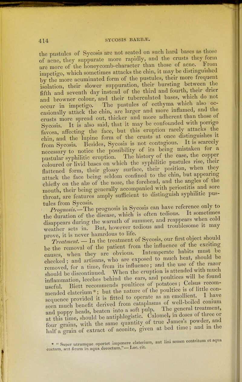 the pustules of Sycosis are not seated on such bard bases as those of acne, they suppurate more rapidly, and the crusts they form are more of the honeycomb-character than those of acne. From impetio-o, which sometimes attacks the chin, it may be distmguished by the^'more acuminated form of the pustules, their more frequent isolation, their slower suppuration, their burstmg between the fifth and seventh day instead of the third and fourth, tlieu' drier and browner colour, and their tuberculated bases, which do not occur in impetigo. The pustules of ecthyma which also oc- casionally attack^he chin, are larger and more inflamed, and the crusts more spread out, thicker and more adherent than those ot Sycosis. It is also said, that it may be confounded with porrigo favosa, affecting the face, but this eruption rarely attacks the chin, and the lupine form of the crusts at once distinguishes it from Sycosis. Besides, Sycosis is not contagious. It is scarcely necessary to notice the possibility of its being mistaken for a pustular syphilitic eruption. The history of the case, the copper coloured or livid bases on which the syphilitic pustules rise, their flattened form, their glossy surface, their position when they attack the face being seldom confined to the chin, but appearing chiefly on the al^e of the nose, the forehead, and the angles of the mouth, their being generally accompanied with periostitis and sore throat, are features amply sufficient to distmguish syphilitic pus- tules from Sycosis. , ' Proqnosis.-ThQ prognosis in Sycosis can have reference only to the duration of the disease, which is often tedious. It sometimes disappears during; the warmth of summer, and reappears when cold weather sets inT But, however tedious and troublesome it may Drove, it is never hazardous to life. •, • ^ i, n ^ Treatment - In the treatment of Sycosis our first object should be the removal of the patient from the influence of the exciting causes, when they are obvious. Intemperate habits must be checked and artiLs, who are exposed to much heat should be mnoved for a time, from its influence; and the use of the razor shoTd be discontinued. When the eruption is attended wi^ much inflammation, leeches behind the ears, and poultices will be found useful. Bie t recommends poultices of potatoes ; Celsus recom- mended elaterium*; but the nature of the PO^^^tice is of little con- seauence provided it is fitted to operate as an emollient. I have seen much benefit derived from cataplasms of well-boiled comum and pmopy heads, beaten into a soft pulp. The general treatment, ^t Ids Se should be antiphlogistic. Calomel, in doses of three or ?our S the same'quSntity of true James's powdei^ ar^ half a^^rain of extract of aconite, given at bed time; and m the • «' Super utrur^que oportet imponere elaterlum, aut lini semen contritum et aqua coctum, a',j.t ficum in aqua decoctum.— Loc. cit.