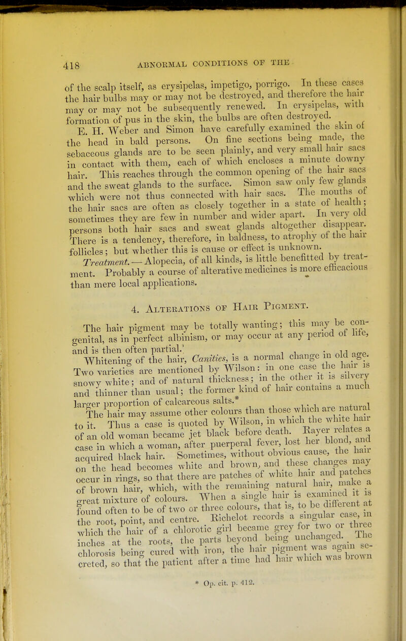 of tlie scalp itself, as erysipelas, impetigo, porrlgo. In t'hese cases the hair bulbs may or may not be destroyed, and therefore the hair may or may not be subsequently renewed. In erysipelas, with formation of pus in the skin, the bulbs are often destroyed. _ E H Weber and Simon have carefully examined the skm ot the head in bald persons. On fine sections being made, the sebaceous glands are to be seen plainly, and very small hair sacs in contact with them, each of which encloses a minute downy hair. This reaches through the common opening ot the hair sacs and the sweat glands to the surface. Simon saw only few glands which were not thus connected with hair sacs. The mouths ot the hair sacs are often as closely together in a state of health; sometimes they are few in number and wider apart In very old persons both hair sacs and sweat glands altogether chsappear. There is a tendency, therefore, in baldness, to atrophy of the hair follicles; but whether this is cause or effect is unknown. Tr^Jm.^;^.-Alopecia, of all kinds, is little benefitted by treat- ment. Probably a course of alterative medicines is more efficacious than mere local applications. 4. Alterations of Hair Pigment. The hair pigment may be totally wanting; this may be con- genital, as in perfect albinism, or may occur at any period of lite, and is then often partial.' . n Whitening of the hair. Canities, is a normal change m o d age. Two varietifs are mentioned by Wilson: in one case the hair is snowy white; and of natural thickness; in the other it is silveiy and thinner ihan usual; the former^kind of hair contains a much laro-er proportion of calcareous salts.* lhe\m r may assu,ne other colours tlmn those wh>ch are «atma to it Thus a case is quoted by Wilson, in which the whi e haii of an old woman becaml jet bJl. before death. E^y--lf4^ case in which a woman, after puerperal feyer, lost J-lond, and ^,.f,„ired hlack hair. Sometimes, without obvious cause, the liau on^ L head becomes wliite and brown and these, changes m<^^^ occur in rinn-s, so that there are patches of white hair and patches of brown hair, which, with the remaining natural hau, make a ot 0'°.When a single ha r is examined it is great mixture ot colours, vy neu a ° ta rlifferent at whiehtLT:;:'Sf a dilorotic girl became g-y for two or three inches at the roots, the parts beyond _ being unchanged. 1^^^^^ chlorosis being cured with iron, the 1>;''''V';S!™uirw'^row'i creted, so that tlie patient after a tunc had hair winch was bl0^^n * Op. cit. p. 412,