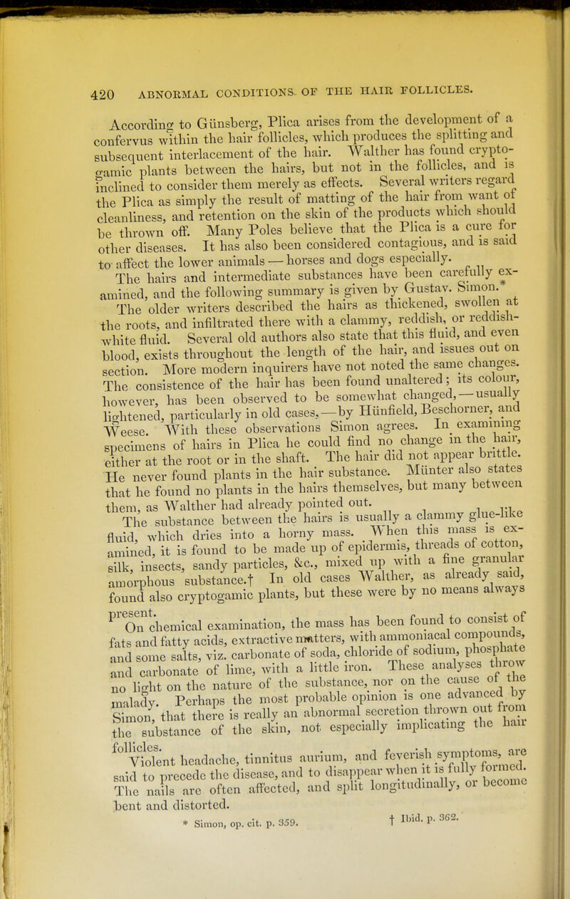 Accordino- to Gunsberg, Plica arises from tbe development of a confervus w!tbin tbe hair follicles, which produces the splittmg and subsequent interlacement of the hair. Walther has found crypto- eamic plants between the hairs, but not in the follicles, and is inclined to consider them merely as effects. Several writers regard the Plica as simply the result of matting of the hair from want ot cleanliness, and retention on the skin of the products which should be thrown off. Many Poles believe that the Plica is a cure for other diseases. It has also been considered contagious, and is said to- afPect the lower animals — horses and dogs especially. The hairs and intermediate substances have been carefully ex- amined, and the following summary is given by Gustav. bimon. The older writers described the hairs as thickened, swollen at ■the roots, and infiltrated there with a clammy, reddish, or reddish- white fluid. Several old authors also state that this fluid, and even blood, exists throughout the length of the hair, and issues out on section. More modern inquirers have not noted the same changes. The consistence of the hair has been found unaltered; its colour, however, has been observed to be somewhat chauged -usually lightened, particularly in old cases,-by Hunfield, Beschorner, and Weese With these observations Simon agrees. In^ examining specimens of hairs in Plica he could find no change m the hair, either at the root or in the shaft. The hair did not appear brittle. He never found plants in the hair substance. Miinter also states that he found no plants in the hairs themselves, but many between them, as Walther had already pointed out. i n ^ The substance between the hairs is usually a clammy glue-hke fluid, which dries into a horny mass. When this mass is ex- amined, it is found to be made up of epidermis threads of cotton. Bilk, insects, sandy particles, &c., mixed up with a fine granular amorphous substance-t In old cases Walther, as already said found also cryptogamic plants, but these were by no means always ^^oTchemical examination, the mass has been found to consist of fats and fatty acids, extractive nmtters, with ammomacal conipouncis, aud some salts, viz. carbonate of soda, chloride of sodmm P^ospl^e and carbonate of lime, with a little iron. These analyses throw no light on the nature of the substance, nor on the cruise of the malady. Perhaps the most probable opinion is one advanced by SS that theie is really an abnormal secretion t n^^^^ ou fn.m the substance of the skin, not especially implicating the ban ''vtlent headache, tinnitus aurium, and ^^^^^ said to precede the disease, and t«^^^«^Plff'^^!;^^.|^ The nails arc often affected, and split longitudinally, oi become bent and distorted. * Simon, op. clt. p. 359. t Ibid. P-362.