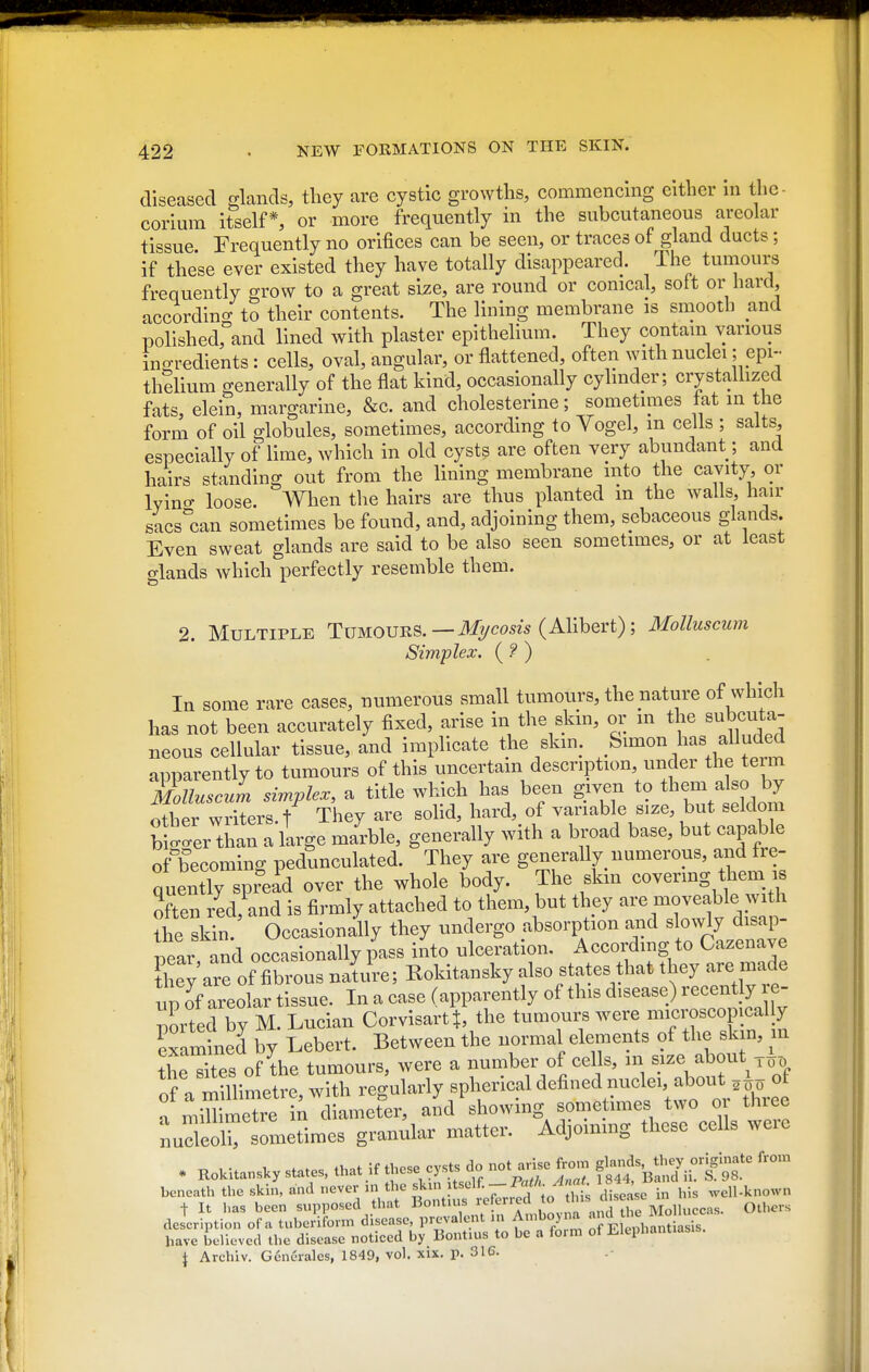 diseased crknds, tliey are cystic growths, commencing either in thc- corimn itself*, or more frequently in the subcutaneous areolar tissue Frequently no orifices can be seen, or traces of gland ducts; if these ever existed they have totally disappeared. The tumours frequently grow to a great size, are round or conical, soft or hard, accordino- to their contents. The lining membrane is smooth and polished, and lined with plaster epithelium. They contain various ino-redients : cells, oval, angular, or flattened, often with nuclei; epi- thdium generally of the flat kind, occasionally cylinder; crystallized fats, elein, margarine, &c. and cholesterine; sometimes fat in the form of oil globules, sometimes, according to Yogel, m cells ; salts, especially of lime, which in old cysts are often very abundant; and hairs standing out from the lining membrane into the cavity, or Ivino- loose. When the hairs are thus planted m the walls, hair sacs'can sometimes be found, and, adjoining them, sebaceous glands. Even sweat glands are said to be also seen sometimes, or at least glands which perfectly resemble them. 2. Multiple Tumouhs. — Mi/cosis (Alihevt); Molluscum Simplex. (?) In some rare cases, numerous small tumours, the nature of which has not been accurately fixed, arise in the skin, oi; in the subcuta- neous cellular tissue, and implicate the skin. Simon has alluded apparently to tumours of this uncertain description, under the te m Sluscul simplex, a title which has been given to them also by Xr writers./ They are sohd, hard, of variable size, but seldom b g'er than a large marble, generally with a bn)ad base, but capable of becoming pedunculated. They are generally numerous, and fre- nuently spread over the whole body. The skm covering them is often red, and is firmly attached to them, but they are moveable with the skTn. Occasionally they undergo absorption and slowly disap- pear and occasionally pass into ulceration. Accordmg to Cazenave ihey are of fibrous natie; Rokitansky also states that they are made up of areolar tissue. In a case (apparently of this disease) recently re- nted by M. Lucian CorvisartJ, the tumours were microscopically examined by Lebert. Between the normal elements of the skm, m tSs oflhe tumours, were a number of eel s, m size about of a Simetre, with regularly spherical defined nu^^^^^ n millimetre in diameter, and showing sometimes two o thiee sometimes granular matter. Adjommg these cells were . RoUUans.y states, t.at if thesecys. do not^^e^on. f^^^f^ beneath the skin, and -.^^ ^^^^^ f^^^.^^r^^^ disease in his well-known t It has been supposed that ^^'^'f^^.^^^ „„d the Molluccas. Others description of a tuberiform disease, prevalent in Aniboj na J f • have believed the disease noticed by Bontius to be a foim of Elephantiasis. J Archiv. Gcnerales, 1849, vol. xix. p. 316.
