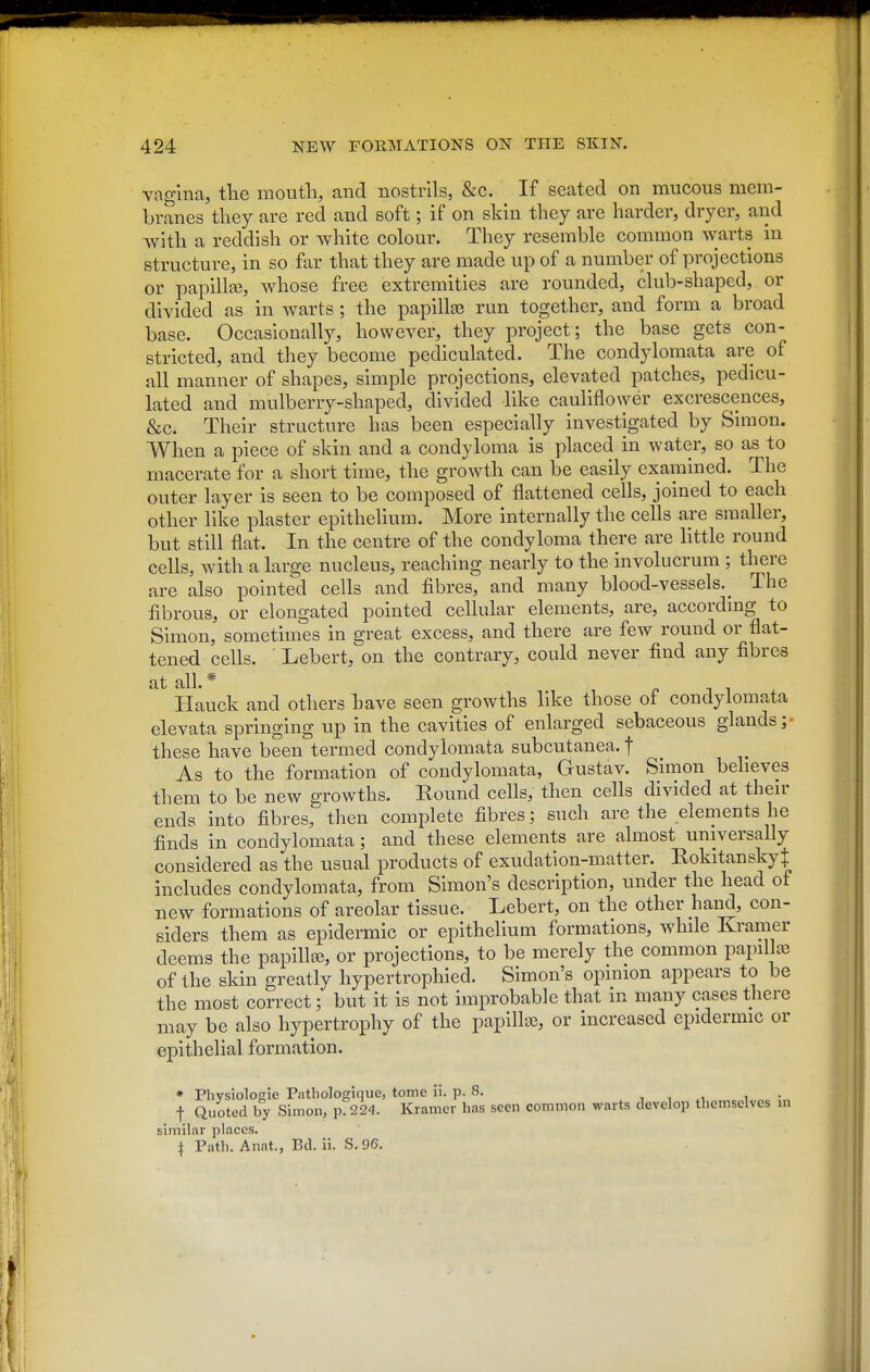 vagina, the mouth, and nostrils, &c. If seated on mucous mem- branes they are red and soft; if on skin they are harder, dryer, and with a reddish or white colour. They resemble common warts in structure, in so far that they are made up of a number of projections or papillae, whose free extremities are rounded, club-shaped, or divided as in warts ; the papillae run together, and form a broad base. Occasionally, however, they i3roject; the base gets con- stricted, and they become pediculated. The condylomata are of all manner of shapes, simple projections, elevated patches, pedicu- lated and mulberry-shaped, divided like cauliflo\yer excrescences, &c. Their structure has been especially investigated by Simon. When a piece of skin and a condyloma is placed in water, so as to macerate for a short time, the growth can be easily examined. The outer layer is seen to be composed of flattened cells, joined to each other like plaster epithelium. More internally the cells are smaller, but still flat. In the centre of the condyloma there are little round cells, with a large nucleus, reaching nearly to the involucrum ; there are also pointed cells and fibres, and many blood-vessels. _ The fibrous, or elongated pointed cellular elements, are, accordmg to Simon, sometimes in 2;reat excess, and there are few round or flat- tened cells. Lebert,on the contrary, could never find any fibres at all. * Hauck and others have seen growths like those of condylomata elevata springing up in the cavities of enlarged sebaceous glands;- these have been termed condylomata subcutanea. f As to the formation of condylomata, Gustav. Simon believes them to be new growths. Bound cells, then cells divided at then- ends into fibres, then complete fibres; such are the elements he finds in condylomata; and these elements are almost universally considered as the usual products of exudation-matter. Rokitansky^ includes condylomata, from Simon's description, under the head of new formations of areolar tissue. Lebert, on the other hand, con- siders them as epidermic or epithelium formations, while Kramer deems the papilla, or projections, to be merely the common papilla3 of the skin greatly hypertrophied. Simon's opinion appears to be the most correct; but it is not improbable that in many cases there may be also hypertrophy of the papilla3, or increased epidermic or epithelial formation. * Phvsiolosie Pathologlque, tome li. p. 8. , , .1 i • t Quoted by Simon, p. 224. Kramer has seen common warts develop themselves in similar places. I Path. Anat., Bd. ii. S. 96.