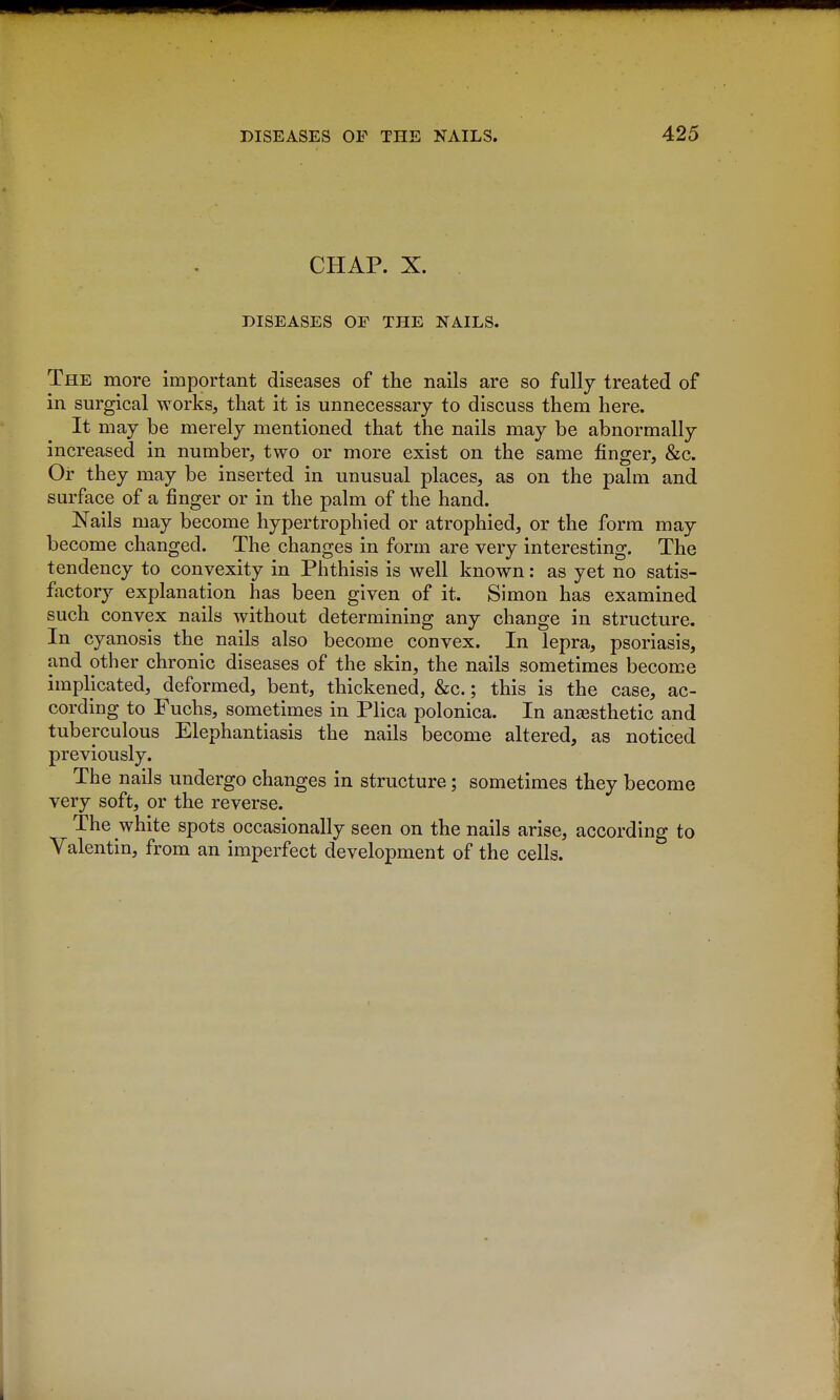 CHAP. X. DISEASES OF THE NAILS. The more important diseases of the nails are so fully treated of in surgical works, that it is unnecessary to discuss them here. It may be merely mentioned that the nails may be abnormally increased in number, two or more exist on the same finger, &c. Or they may be inserted in unusual places, as on the palm and surface of a finger or in the palm of the hand. Nails may become hypertrophied or atrophied, or the form may become changed. The changes in form are very interesting. The tendency to convexity in Phthisis is well known: as yet no satis- factory explanation has been given of it. Simon has examined such convex nails without determining any change in structure. In cyanosis the nails also become convex. In lepra, psoriasis, and other chronic diseases of the skin, the nails sometimes become implicated, deformed, bent, thickened, &c.; this is the case, ac- cording to Fuchs, sometimes in Plica polonica. In ansesthetic and tuberculous Elephantiasis the nails become altered, as noticed previously. The nails undergo changes in structure; sometimes they become very soft, or the reverse. The white spots occasionally seen on the nails arise, according to Valentin, from an imperfect development of the cells.