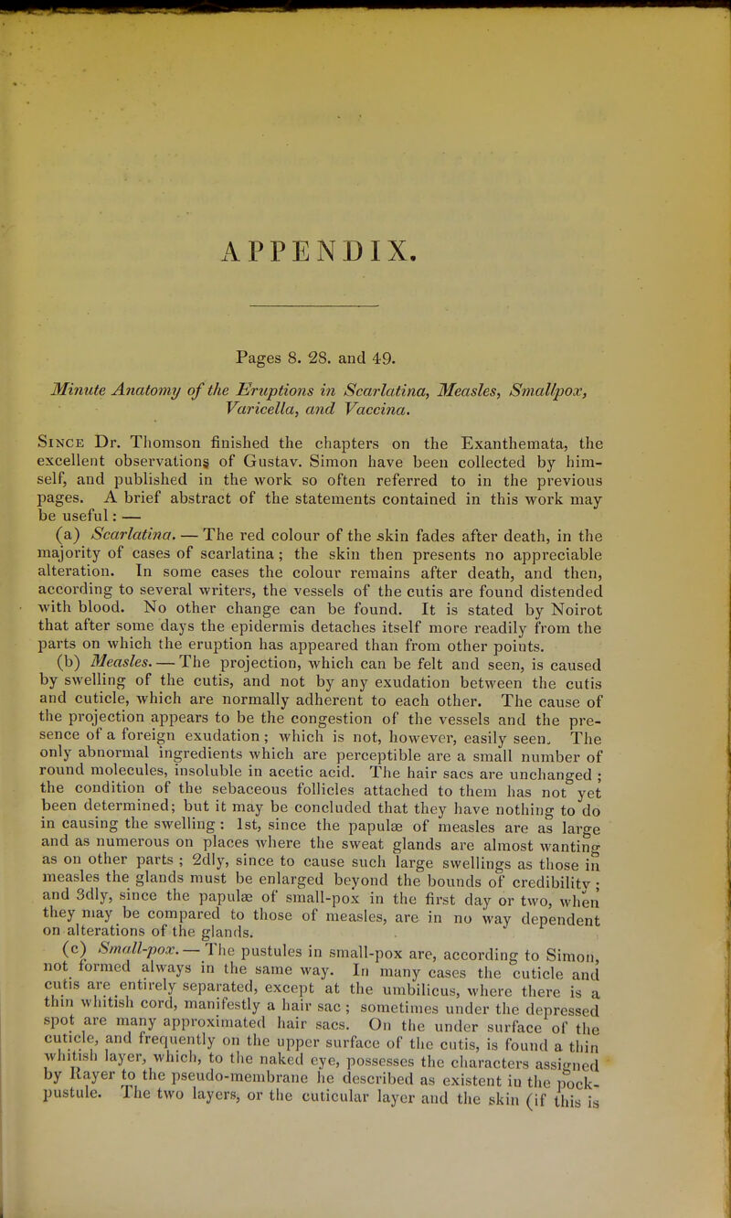 APPENDIX. Pages 8. 28. and 49. Minute Anatomy of the Eruptions in Scarlatina, Measles, Smallpox, Varicella, and Vaccina. Since Dr. Thomson finished the chapters on the Exanthemata, the excellent observations of Gustav. Simon have been collected by him- self, and published in the work so often referred to in the previous pages. A brief abstract of the statements contained in this work may- be useful:— (a) Scarlatina. — The red colour of the skin fades after death, in the majority of cases of scarlatina; the skin then presents no appreciable alteration. In some cases the colour remains after death, and then, according to several writers, the vessels of the cutis are found distended with blood. No other change can be found. It is stated by Noirot that after some days the epidermis detaches itself more readily from the parts on which the eruption has appeared than from other points. (b) Measles. — The projection, which can be felt and seen, is caused by swelling of the cutis, and not by any exudation between the cutis and cuticle, which are normally adherent to each other. The cause of the projection appears to be the congestion of the vessels and the pre- sence of a foreign exudation ; Avhich is not, however, easily seen. The only abnormal ingredients which are perceptible are a small number of round molecules, insoluble in acetic acid. The hair sacs are unchanged ; the condition of the sebaceous follicles attached to them has not yet been determined; but it may be concluded that they have nothing to do in causing the swelling: 1st, since the papulae of measles are as large and as numerous on places where the sweat glands are almost wantino- as on other parts ; 2dly, since to cause such large swellings as those in measles the glands must be enlarged beyond the bounds of credibilitv • and 3dly, since the papulae of small-pox in the first day or two, when they may be compared to those of measles, are in no way dependent on alterations of the glands. (c) SmaM-pox.— ThQ pustules in small-pox are, according to Simon not formed always in the same way. In many cases the cuticle and cutis are entirely separated, except at the umbilicus, where there is a thin whitish cord, manifestly a hair sac ; sometimes under the depressed spot are many approximated hair sacs. On the under surface of the cuticle, and frequently on the upper surface of the cutis, is found a thin whitish layer, which, to the naked eye, possesses the characters assi<r„ed by Kayer to the pseudo-membrane he described as existent in the pock- pustule. The two layers, or the cuticular layer and the skin (if this is