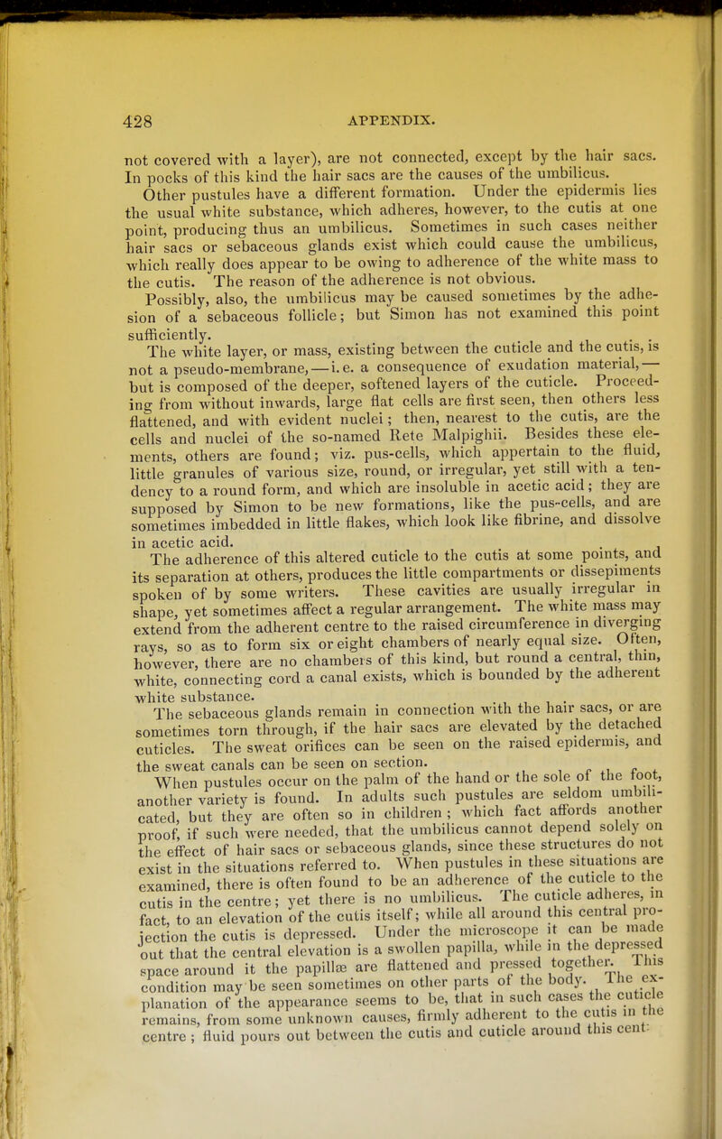 not covered with a layer), are not connected, except by the hair sacs. In pocks of this kind the hair sacs are the causes of the umbilicus. Other pustules have a different formation. Under the epidermis lies the usual white substance, which adheres, however, to the cutis at one point, producing thus an umbilicus. Sometimes in such cases neither hair sacs or sebaceous glands exist which could cause the umbilicus, which really does appear to be owing to adherence of the white mass to the cutis. The reason of the adherence is not obvious. Possibly, also, the umbilicus may be caused sometimes by the adhe- sion of a sebaceous follicle; but Simon has not examined this point sufficiently. . . The white layer, or mass, existing between the cuticle and the cutis, is not a pseudo-membrane, — i.e. a consequence of exudation material,— but is composed of the deeper, softened layers of the cuticle. Proceed- ing from without inwards, large flat cells are first seen, then others less flattened, and with evident nuclei; then, nearest to the cutis, are the cells and nuclei of the so-named Rete Malpighii. Besides these ele- ments, others are found; viz. pus-cells, which appertain to the fluid, little granules of various size, round, or irregular, yet still with a ten- dency to a round form, and which are insoluble in acetic acid; they are supposed by Simon to be new formations, like the pus-cells, and are sometimes imbedded in little flakes, which look like fibrine, and dissolve in acetic acid. . The adherence of this altered cuticle to the cutis at some points, and its separation at others, produces the little compartments or dissepiments spoken of by some writers. These cavities are usually irregular in shape, yet sometimes aff'ect a regular arrangement. The white mass may extend from the adherent centre to the raised circumference in diverging rays, so as to form six or eight chambers of nearly equal size. Often, however, there are no chambers of this kind, but round a central, thin, white, connecting cord a canal exists, which is bounded by the adherent white substance. , , i ■ The sebaceous glands remain in connection with the hair sacs, or are sometimes torn through, if the hair sacs are elevated by the detached cuticles. The sweat orifices can be seen on the raised epidermis, and the sweat canals can be seen on section. , r t ^ When pustules occur on the palm of the hand or the sole of the toot, another variety is found. In adults such pustules are seldom umbili- cated, but they are often so in children ; which fact aff^ords another proof, if such were needed, that the umbilicus cannot depend solely on the effect of hair sacs or sebaceous glands, since these structures do not exist in the situations referred to. When pustules in these situations are examined, there is often found to be an adherence of the cutic e to the cutis in the centre; yet there is no umbilicus. The cuticle adheres, in fact to an elevation of the cutis itself; while all around this central pro- iection the cutis is depressed. Under the microscope it can be made out that the central elevation is a swollen papilla, while m the depressed space around it the papillee are flattened and pressed together This condition may be seen sometimes on other parts of the body, ^^^e ex- planation of the appearance seems to be, that in such cases the cuticle remains, from some unknown causes, firmly adherent to the cutis in the centre ; fluid pours out between the cutis and cuticle around this cent-