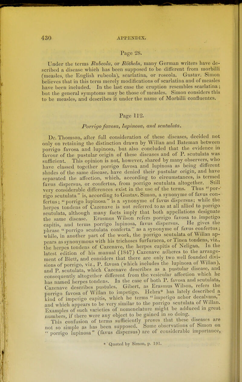 Page 28. Under the terras Rubeola, or Bothehi, manj' German writers have de- scribed a disease which has been supposed to be different from morbilli (measles, the English rubeola), scarlatina, or roseola. Gustav. Simon believes that in this term merely modifications of scarlatina and of measles have been included. In the last case the eruption resembles scarlatina; but the general symptoms may be those of measles. Simon considers this to be measles, and describes it under the name of Morbilli confluentes. Page 112. Porrigo favosa, lupinosa, and scutulata. Dr. Thomson, after full consideration of these diseases, decided not only on retaining the distinction drawn by Willan and Bateman between porrigo favosa and lupinosa, but also concluded that the evidence in fav^our of the pustular origin of these diseases and of P. scutulata was sufficient. This opinion is not, however, shared by many observers, who have classed together porrigo favosa and lupinosa as being different shades of the same disease, have denied their pustular origin, and have separated the affection, which, according to circumstances, is termed favus dispersus, or confertus, from porrigo scutulata altogether. Still very considerable differences exist in the use of the terms. Thus por-' rigo scutulata is, according to Gustav. Simon, a synonyme of favus con- fertus; porrigo lupinosa is a synonyme of favus dispersus; while the herpes tondens of Cazenave is not referred to as at all allied to porrigo scutulata, although many facts imply that both appellations designate the same disease. Erasmus Wilson refers porrigo favosa to impetigo capitis, and terms porrigo lupinosa, favus dispersus. He gives the phrase porrigo scutulata conferta as a synonyme of favus confertus; while, in another part of the work, the porrigo scutulata of Willan ap- pears as synonymous with his trichoses furfuracea, or Tinea tondens, viz., the herpes tondens of Cazenave, the herpes capitis of Neligan. In the latest edition of his manual (1847) Cazenave adheres to the arrange- ment of Biett, and considers that there are only two well founded divi- sions of porrigo, viz., P. favosa (which includes the lupinosa of Wilian), and P. scutulata, which Cazenave describes as a pustular disease, and consequently alto£;ether different from the vesicular affection which he has named herpes'tondens. In the case of both P. favosa and scutulata, Cazenave describes pustules. Gibert, as Erasums Wilson, refers the porrigo favosa of Willan to impetigo. Hebra* has lately described a kind of impetigo capitis, which he terms impetigo achor decalvans, and which appears to be very similar to the porrigo scutulata of WiUan. Examples of such varieties of nomenclature might be adduced in great numbers, if there were any object to be gained in so doing. This confusion of terms sufficiently proves that these diseases are not so simple as has been supposed. Some observations of Simon on porrigo lupinosa (favus dispersus) are of considerable importance, * ■ Quoted by Simon, p. 191.