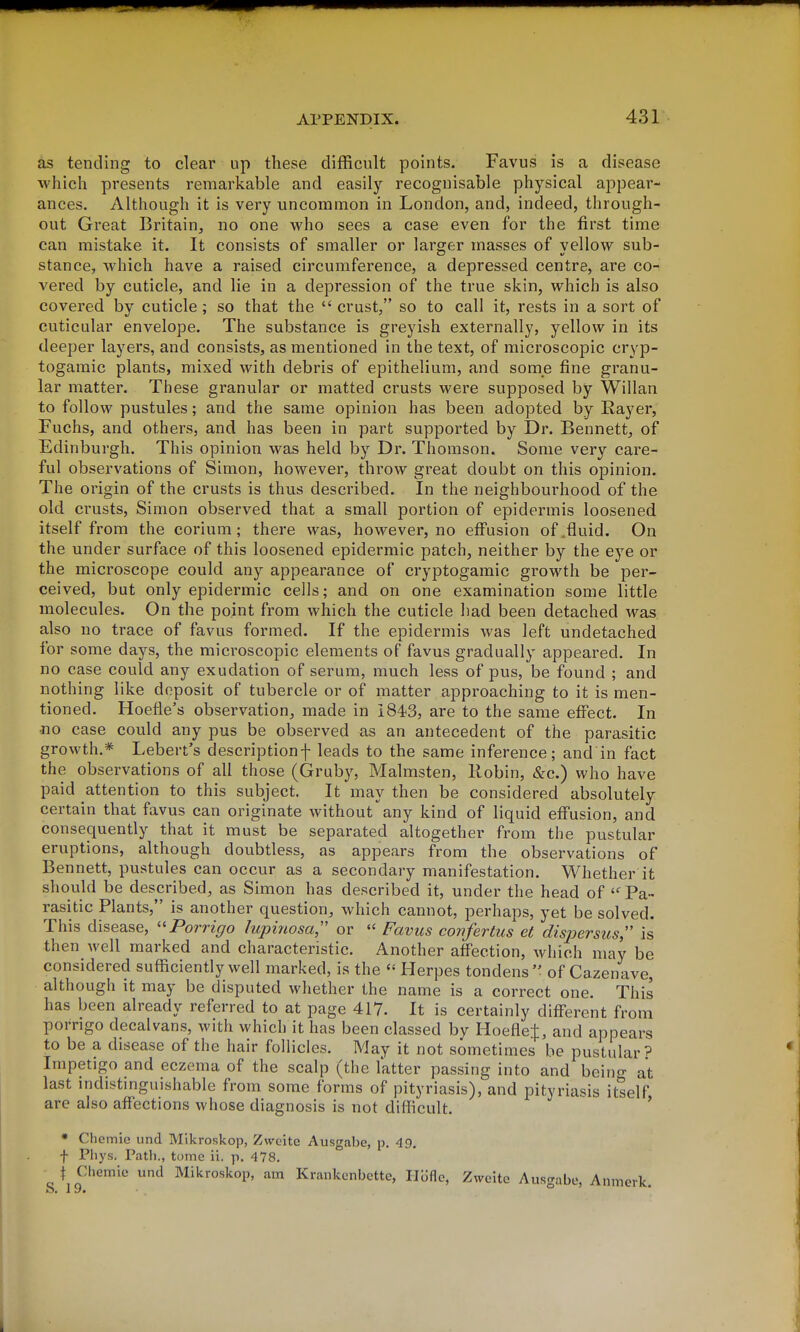 as tending to clear up these difficult points. Favus is a disease which presents remarkable and easily recognisable physical appear- ances. Although it is very uncommon in London, and, indeed, through- out Great Britain, no one who sees a case even for the first time can mistake it. It consists of smaller or larger masses of vellow sub- stance, which have a raised circumference, a depressed centre, are co- vered by cuticle, and lie in a depression of the true skin, which is also covered by cuticle; so that the  crust, so to call it, rests in a sort of cuticular envelope. The substance is greyish externally, yellow in its deeper layers, and consists, as mentioned in the text, of microscopic cryp- togamic plants, mixed with debris of epithelium, and some fine granu- lar matter. These granular or matted crusts were supposed by Willan to follow pustules; and the same opinion has been adopted by Rayer, Fuchs, and others, and has been in part supported by Dr. Bennett, of Edinburgh. This opinion was held by Dr. Thomson. Some very care- ful observations of Simon, however, throw great doubt on this opinion. The origin of the crusts is thus described. In the neighbourhood of the old crusts, Simon observed that a small portion of epidermis loosened itself from the corium; there was, however, no effusion of,fluid. On the under surface of this loosened epidermic patch, neither by the eye or the microscope could any appearance of cryptogamic growth be per- ceived, but only epidermic cells; and on one examination some little molecules. On the point from which the cuticle had been detached was also no trace of favus formed. If the epidermis was left undetached for some days, the microscopic elements of favus gradually appeared. In no case could any exudation of serum, much less of pus, be found ; and nothing like deposit of tubercle or of matter approaching to it is men- tioned. Hoefle's observation, made in iS^S, are to the same effect. In no case could any pus be observed as an antecedent of the parasitic growth.* Lebert's descriptionf leads to the same inference; and in fact the observations of all those (Grub}^, Malmsten, Robin, &c.) who have paid attention to this subject. It may then be considered absolutely certain that favus can originate without any kind of liquid effusion, and consequently that it must be separated altogether from the pustular eruptions, although doubtless, as appears from the observations of Bennett, pustules can occur as a secondary manifestation. Whether it should be described, as Simon has described it, under the head of Pa- rasitic Plants, is another question, which cannot, perhaps, yet be solved. This disease, Porrigo lupinosa or  Favus confertus et dispersus,'' is* then well marked and characteristic. Another affection, which may be considered sufficiently well marked, is the Herpes tondens of Cazenave, although it may be disputed whether the name is a correct one. This has been already referred to at page 417. It is certainly different from porrigo decalvans, with which it has been classed by Hoefle:}:, and appears to be a disease of the hair follicles. May it not sometimes be pustular^ Impetigo and eczema of the scalp (the I'atter passing into and beino- at last mdistmguishable from some forms of pityriasis), and pityriasis itself are also affections whose diagnosis is not difficult. ' * Cliemie und Mikroskop, Zweite Ausgabe, p, 49. f Pliys. Path., tome ii. p. 478. \ Chemie und Mikroskop, am Krankenbctte, Iloflc, Zweite Ausgabe, Anmerk.
