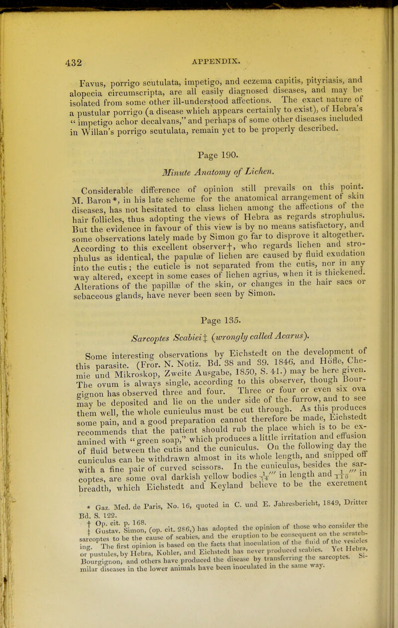 Favus, porrigo scutulata, impetigo, and eczema capitis, pityriasis, and alopecia circumscripta, are all easily diagnosed diseases, and may be isolated from some other ill-understood affections. The exact nature of a pustular porrigo (a disease which appears certainly to exist), of liebra's  impetigo achor decalvans, and perhaps of some other diseases included in Willan's porrigo scutulata, remain yet to be properly described. Page 190. Minute Anatomy of Lichen. Considerable difference of opinion still prevails on this point. M. Baron*, in his late scheme for the anatomical arrangement ot skin diseases, has not hesitated to class lichen among the affections of the hair follicles, thus adopting the views of Hebra as regards strophulus But the evidence in favour of this view is by no means satisfactory, and some observations lately made by Simon go far to disprove it altogether. According to this excellent observerf, who regards lichen and stro- phulus as identical, the papula of lichen are caused by fluid exudation into the cutis ; the cuticle is not separated from the cutis, nor in any way altered, except in some cases of lichen agrius, when it is thickened. Alterations of the papillee of the skin, or changes in the hair sacs or sebaceous glands, have never been seen by Simon. Page 1S5. Sarcopies ScahieiX {wrongly called Acarus). Some interesting observations by Eichstedt on the development of this parasite. (FrSr. N. Notiz. Bd. 38 and 39. 1846, and Hofle, Che- mie Ld Mikroskop, Zweite Ausgabe, 1850, S. 41.) may be here given. The ovum is always single, according to this observer, though Bour- signon has observed three and four. Three or four or even six ova may be deposited and lie on the under side of the furrow, and to see them well, the whole cuniculus must be cut through As tj^s Pro^'jces some pain and a good preparation cannot therefore be made, Eichstedt recommends that the patient should rub the place which is to be ex- amined with green soap, which produces a litUe irritation and effusion orfluM between the cutis and the cuniculus. On the following day the cuniculus can be withdrawn almost in its whole f^'^gth, and snipped off with a fine pair of curved scissors. In the cumculus, besides tl e^sar- coptes, are some oval darkish yellow bodies -,V leng^j and m breadth, which Eichstedt and Keyland believe to be the excrement •* Gaz, Med. de Paris, No. 16, quoted m C. und E. Jahresbericht, 1849, Dritter Bd. S. 122. i Gustav Simon; (op. cit. 286,) has adopted the opinion of those x.ho consider the sJcoptefto be The cause of scabies, and the eruption to be consequent on the scratch- ng! ^¥he first opinion is based on the facts that inoculation ot the ' «f ^^VHebr' or pustules, by Hebra, Kohler, and Eichstedt has never produced scabies. Yet Hebra, KgigrS;, and others have produced the disease by trans erruig the sarcoptes. bi- miiar dfseases in the lower animals have been inoculated m the same way.