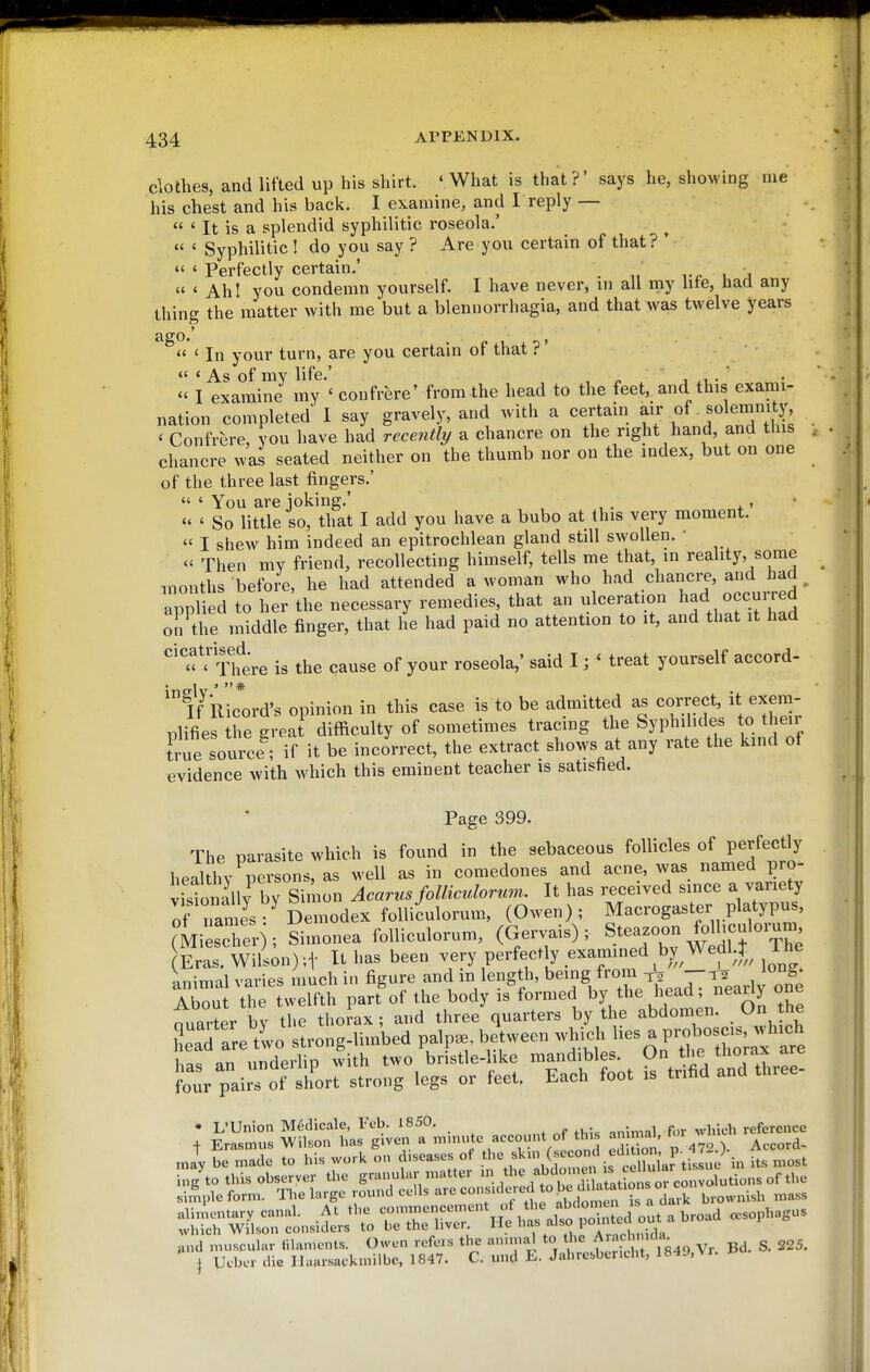 clothes, and lifted up his shirt. ' What is that?' says he, showing me his chest and his back. I eKamine, and T reply —  ' It is a splendid syphilitic roseola.'  ' Syphilitic! do you say ? Are you certain of that? * «' « Perfectly certain.' ^ ,  ' Ahl you condemn yourself. I have never, in all ray hte, had any thing the matter with me but a blennorrhagia, and that was twelve years « ' In your turn, are you certain ot that f  ' As of my life.' , ^ , .1 •  I examine my ' confrere' from the head to the feet, and this exami- nation completed I say gravely, and with a certain J^r^f ' Confrere, you have had rece7i% a chancre on the right hand, and this chancre was seated neither on the thumb nor on the index, but on one of the three last fingers.'  ' You are joking.' , •  ' So little so, that I add you have a bubo at this very moment.  I shew him indeed an epitrochlean gland still swollen. '  Then my friend, recollecting himself, tells me that, in reality, some luonths before, he had attended a woman who had chancre, and had ^ appl ed to her the necessary remedies, that an ulceration had occurred on the middle finger, that he had paid no attention to it, and that it had '^^'^f f Thtre is the cause of your roseola,' said I; ' treat yourself accord- 'ff Ric*ord's opinion in this case is to be admitted as correct, it exem- plifies the great difficulty of sometimes tracing the Syphilides to their Irue source^ if it be incorrect, the extract shows at any rate the kind of evidence with which this eminent teacher is satished. Page 399. The parasite which is found in the sebaceous follicles of perfectly healthy persons, as well as in comedones and acne, was namedj^ro- vistonally by Simon Acarus foUiculorum.. It has received since a variety Tf names Demodex folliculorum, (Owen); Macrogaster platypus, (MiesTer); Simonea folliculorum, (Gervais); Steazoon folhculorum Ls Wlli^n);! It has been very perfectly examined by Wedl4 ^^^^^^^ animal varies much in figure and in length, being from—T2 liou th welfth part'of the body is formed the head ; neariy one nuarter by tlie thorax; and three quarters by the abdomen. On the LTareVwo strong-limbed palp., between which lies a pro ^sc.^^^^^ an underlip with Wo bristle-like mandibles. On V'« Jour pair of sh'ort strong legs or feet. Each foot is tnfid and three- „1 be mad. to hi. work on diseases of (j'«°fif'Xl.r tiJ,^o in its most