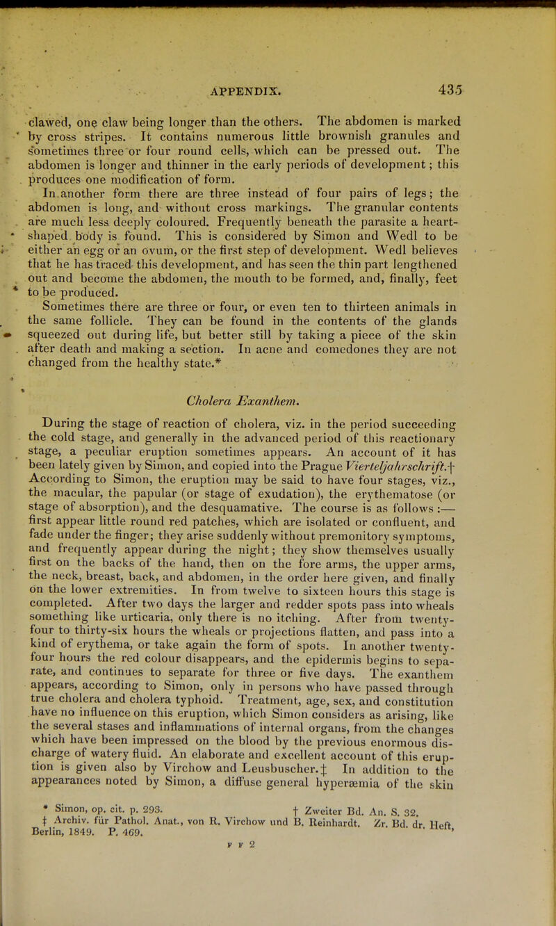 clawed, one claw being longer than the others. The abdomen is marked ' by cross stripes. It contains numerous little brownish granules and sometimes three or four round cells, which can be pressed out. The abdomen is longer and thinner in the early periods of development; this . produces one modification of form. In.another form there are three instead of four pairs of legs; the abdomen is long, and without cross markings. The granular contents are much less deeply coloured. Frequently beneath the parasite a heart- * shaped body is found. This is considered by Simon and Wedl to be either an egg or an ovum, or the first step of development. Wedl believes that he has traced this development, and has seen the thin part lengthened out and become the abdomen, the mouth to be formed, and, finally, feet * to be produced. Sometimes there are three or fourj or even ten to thirteen animals in the same follicle. They can be found in the contents of the glands • squeezed out during life, but better still by taking a piece of the skin . after deatii and making a section. In acne and comedones they are not changed from the healthy state.* » Cholera Exanthem. During the stage of reaction of cholera, viz. in the period succeeding the cold stage, and generally in the advanced period of this reactionary stage, a peculiar eruption sometimes appears. An account of it has been lately given by Simon, and copied into the Prague Vierteljahrschrift.-\ According to Simon, the eruption may be said to have four stages, viz., the macular, the papular (or stage of exudation), the erythematose (or stage of absorption), and the desquamative. The course is as follows :— first appear little round red patches, which are isolated or confluent, and fade under the finger; they arise suddenly without premonitory symptoms, and frequently appear during the night; they show themselves usually first on the backs of the hand, then on the fore arms, the upper arms, the neck, breast, back, and abdomen, in the order here given, and finally on the lower extremities. In from twelve to sixteen hours this stage is completed. After two days the larger and redder spots pass into wheals something like urticaria, only there is no itching. After from twenty- four to thirty-six hours the wheals or projections flatten, and pass into a kind of erythema, or take again the form of spots. In another twenty- four hours the red colour disappears, and the epidermis begins to sepa- rate, and continues to separate for three or five days. The exanthem appears, according to Simon, only in persons who have passed through true cholera and cholera typhoid. Treatment, age, sex, and constitution have no influence on this eruption, which Simon considers as arising, like the several stases and inflammations of internal organs, from the changes which have been impressed on the blood by the previous enormous dis- charge of watery fluid. An elaborate and excellent account of this erup- tion is given also by Virchow and Leusbuscher. In addition to the appearances noted by Simon, a difi'use general hypersemia of the skin • Simon, op. cit. p. 293. f Zweiter Bd. An. S. 32. \ Archiv. fiir Pathol. Anat., von R. Virchow und B. Reinhardt. Zr. Bd. dr Hoft Berlin, 1849. P, 469. ' F F 2