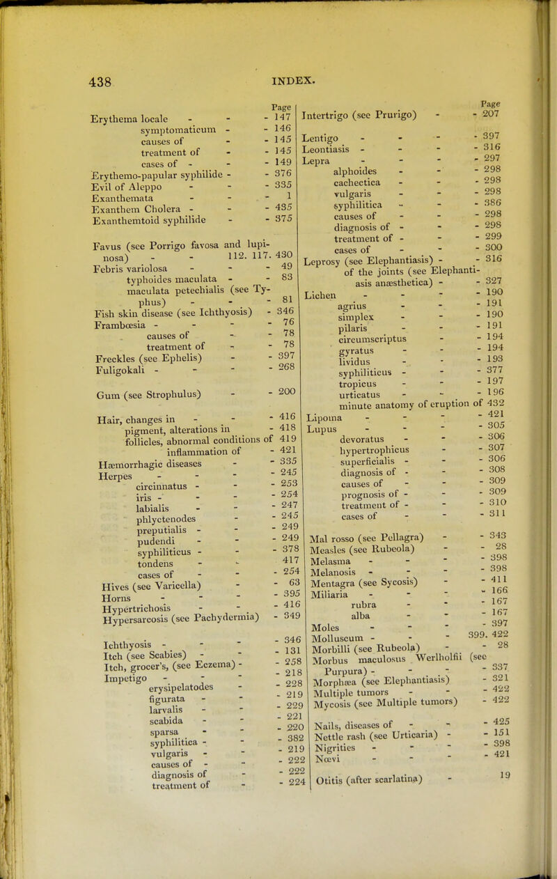 Erythema locale symptomaticutn - causes of treatment of cases of - Erythemo-papular syphilide - Evil of Aleppo Exanthemata Exanthem Cholera - Exanthemtoid syphilide Favus (see Porrigo favosa and lupi- nosa) - - 112. 117. Febris variolosa _ - - typhoides maculata - maculata petechialis (see Ty- phus) - - Fish skin disease (see Ichthyosis) - Framboesia - - -  causes of treatment of Freckles (see Ephelis) Fuligokali - Page ■ 147 . 146 . 145 . 145 ■ 149 - 376 - 335 1 - 435 ■ 375 Gum (see Strophulus) Hair, changes in pigment, alterations in follicles, abnormal conditions inflammation of Hsemorrhagic diseases Herpes - - - circinnatus - iris - -  labialis phlyctenodes preputialis - pudendi syphiliticus - tondens cases of - Hives (see Varicella) Horns - -  Hypertrichosis Hypersarcosis (see Pachydermia) Ichthyosis - -  Itch (see Scabies) - Itch, grocer's, (see Eczema) - Impetigo - -  erysipelatodes figurata larvalis scabida sparsa syphilitica - vulgaris causes of - diagnosis of treatment of 430 49 83 81 346 76 78 78 397 268 200 Page - 207 - 397 - 316 - 297 - 298 . 298 - 298 - 386 - 298 - 298 - 299 - 300 - 316 - 416 - 418 of 419 - 421 - 335 - 245 - 253 - 254 - 247 - 245 - 249 - 249 - 378 . 417 - 254 - 63 - 395 - 416 - 349 - 346 - 131 - 258 - 218 - 228 - 219 - 229 - 221 - 220 - 382 - 219 - 222 - 222 - 224 Intertrigo (see Prurigo) Lentigo Leontiasis - - -  Lepra - alphoides cachectica vulgaris - - - syphilitica .. - - causes of - diagnosis of - treatment of - cases of -  Leprosy (see Elephantiasis) - of the joints (see Elephanti- asis anaesthetica) - Lichen - -  * agrius simplex pilaris circumscriptus gyratus lividus syphiliticus - tropicus urticatus -  . minute anatomy of eruption of 432 T ■ - 421 Lipoma - - Lupus - - - -?05 devoratus - hypertrophicus - - 307 superficialis - - - 306 diagnosis of - -  308 causes of - -  ^^^ prognosis of - - ' 309 treatment of -   310 cases of -  - 311 327 190 191 190 191 194 194 193 377 197 196 Mai rosso (see Pellagra) Measles (see Rubeola) Melasma - -  Melanosis - - - Mentagra (see Sycosis) Miliaria - rubra alba Moles - -  MoUuscum - - - Morbilli (see Rubeola) - Morbus maculosus Werlholfii Purpura) - Morphjea (see Elephantiasis) Multiple tumors Mycosis (see Multiple tumors) Nails, diseases of - ^ Nettle rash (see Urticaria) - Nigrities - -  Ncevi - -  Otitis (after scarlatina) - 343 - 28 - 398 - 398 - 411 - 166 - 167 - 167 - 397 399. 422 - 28 (sec - 337 - 321 - 422 - 422 - 425 - 151 - 398 - 421 19