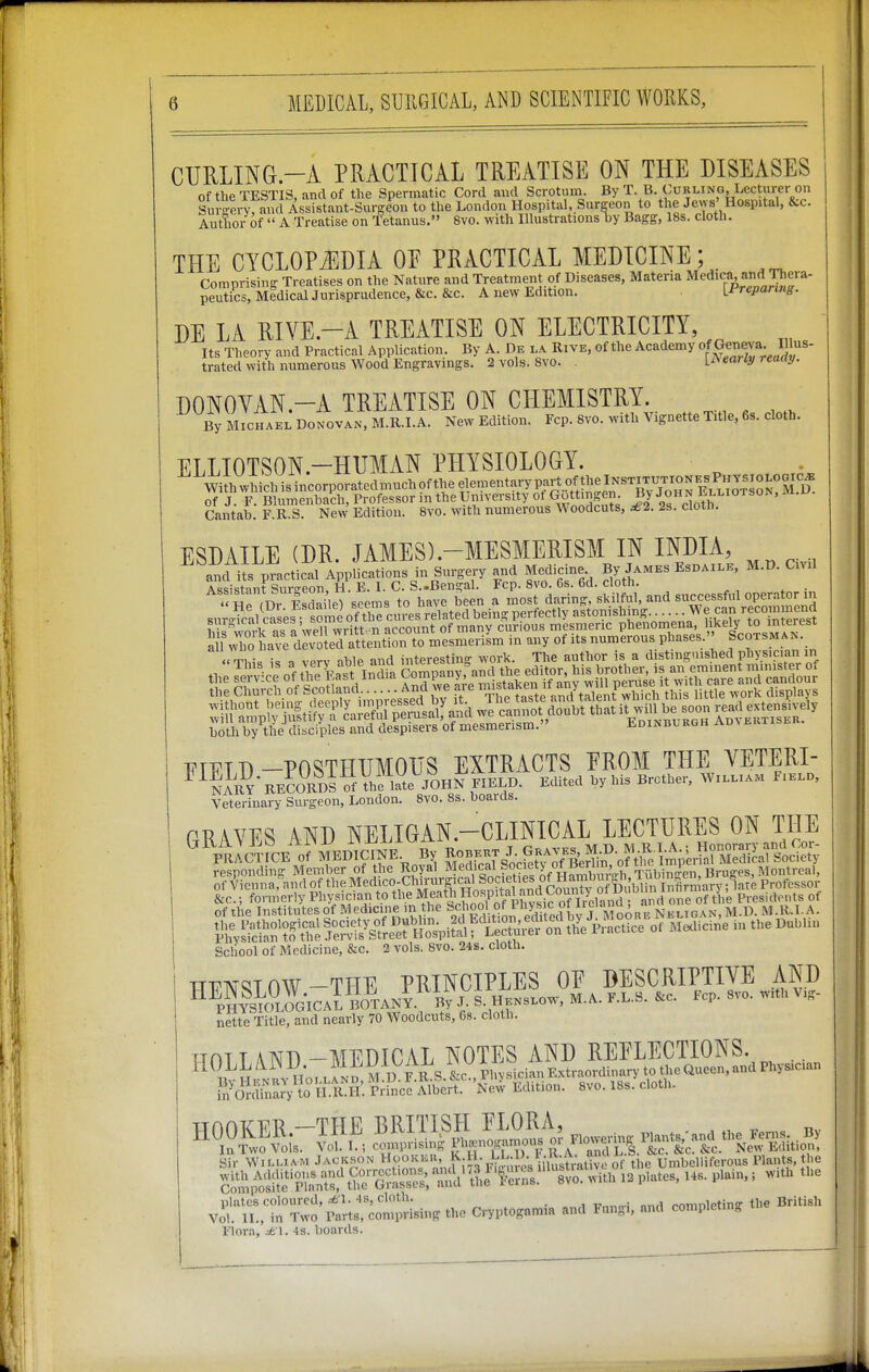 CURLING.-A PRACTICAL TREATISE ON THE DISEASES of the TESTIS, and of the Spermatic Cord and Scrotuni. By T. B. Curling, Lecturer on Suv-ery, and Assistant-Surgeon to the London Hospital. Surgeon to the Jews' Hospital, &c. Author of  A Treatise on Tetanus. 8vo. with Illustrations by Bagg, 18s. cloth. THE CYCLOPAEDIA OF PRACTICAL MEDICINE; Comprising Treatises on the Nature and Treatment of Diseases, Materia M^dica and Thera- peutics, MidicalJurisprudence, &c. &c. A new Edition. [Frcpanng. DE LA RIVE.-A TREATISE ON ELECTRICITY, Its Theory and Practical Application. By A. De la Rive, of the Academy ^Jg^^^yi'-J^^- trated with numerous Wood Engravings. 2 vols. 8vo. l£\eaiiy reaay. DONOYAN.-A TREATISE ON CHEMISTRY. By MiCHAEi: DONOVAN, M.R.I.A. New Edition. Fcp. 8vo. with Vignette Title, 6s. cloth. ELLIOTSON.-HUMAN PHYSIOLOGY. ^wtidiisincorporatedmnchoftheelementarypap^^^^^^^^^^ ESDAILE (DR. JAMES).-MESMERISM IN INDIA, and its practical Applications in Surgery and Medicine By James Esdaxle, M.D. Civil darU -skS and successful operator in both by the disciples and despiseis oi mesmerism. « 1TT17TD-POSTHUMOUS EXTRACTS PROM THE VETERI- ^ NARY RECORD^ of Vhflate JOHN FIELD. Edited by his Brother. William Fielo, Veterinary Surgeon, London. 8vo. 8s. boards. PEA VPS AND NELIGAN.-CLINICAL LECTURES ON THE of Viennarand of the Medico-Chirur-ical Societie^^ Professor &c.; formerly Pbysician to ^eath Hosp,^^^ Presidents of of the Institutes of Medicine m he S'^^^oJ; °f P^^^^^^^^^ Neligan, M.D. M.R.I. A. Si^S^r^o^^l^ !e?;fi?^^^^^ I''--^^ ^ School of Medicine, &c. 2 vols. 8vo. 24s. cloth. n^^TOW-THE PRINCIPLES OP DESCRIPTIVE AND nette Title, and nearly 70 Woodcuts, 6s. cloth. T-THT T AlVn -MEDICAL NOTES AND REFLECTIONS. plates coloured, .^'l. 4s, cloth. romnletins the British Vol. II., in Two Parts, comprising the Cryptogamia and Fungi, and completing Flora, .-A l. 4s. boards.