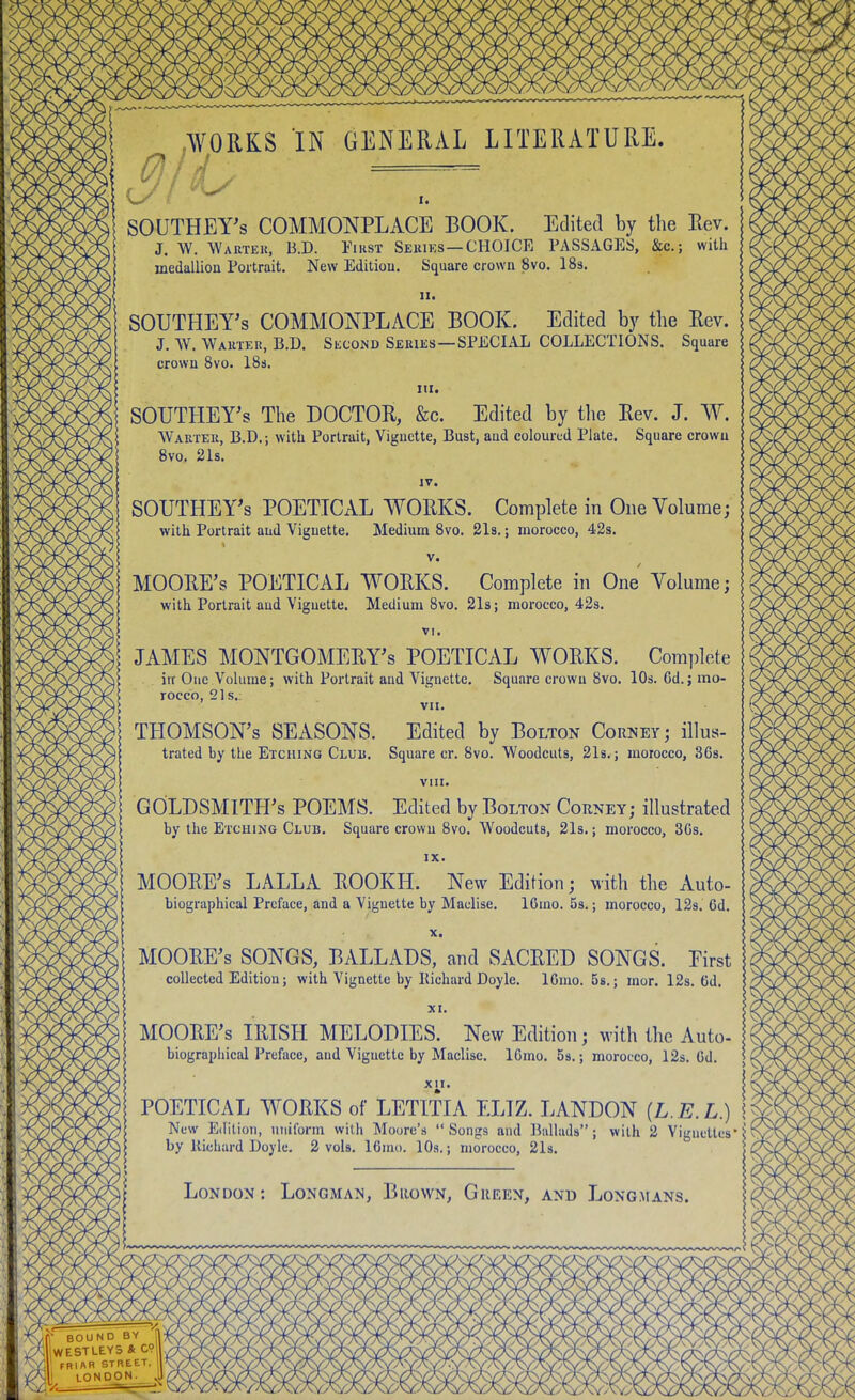 WORKS IN GENERAL LITERATURE. SOUTHETs COMMONPLACE BOOK. Edited by the Rev. J. W. Wartek, B.D. First Seriks—CHOICE PASSAGES, &c.; with medallion Portrait. New Edition. Square crown 8vo. I83. II. SOUTHETs COMMONPLACE BOOK. Edited by tlie Rev. J. AV. Warteu, B.D. Second Series—SPECIAL COLLECTIONS. Square crown 8vo. 18s. III. SOUTHEY's The DOCTOR, &c. Edited by the Rev. J. W. Warter, B.D.; with Portrait, Vignette, Bust, and coloured Plate. Square crowu 8vo. 21s. IV. SOUTHEY's POETICAL WORKS. Complete in One Volume; with Portrait and Viguette. Medium 8vo. 2l8.; morocco, 42s. V. MOORE's POETICAL WORKS. Complete in One Volume; with Portrait and Vignette. Medium Bvo. 21s; morocco, 42s. VI. JAMES MONTGOMERY'S POETICAL WORKS. Complete iir One Volume; with Portrait and Vignette. Square crown 8vo. 10s. 6d.; mo- rocco, 21s. vn. THOMSON'S SEASONS. Edited by Bolton Corney; illus- trated by the Etching Club. Square cr. 8vo. Woodcuts, 21s.; morocco, 36s. VIII. GOLDSMITH'S POEMS. Edited by Bolton Corney; illustrated by the Etching Club. Square crown 8vo. Woodcuts, 21s.; morocco, 3Gs. IX. MOORE'S LALLA EOOKH. New Edition; with the Auto- biographical Preface, and a Vignette by Maclise. lOmo. 5s.; morocco, 12s. 6d, X. MOOHE's SONGS, BALLADS, and SACRED SONGS. Eirst collected Edition; with Vignette by Kichard Doyle. IGmo. 58.; mor. 12s. 6d. XI. MOORE'S IRISH MELODIES. New Edition; with the Auto- biographical Preface, and Vignette by Maclise. ICmo. 59.; morocco, 12s. Gd. XII. POETICAL WORKS of LETITIA ELIZ. LANDON [L.E.L) \ New Edition, uniform with Moore's Songs and Ballads; with 2 Vignettes*^ by Richard Doyle. 2 vols. 16mo. 10s.; morocco, 2l8. ' London: Longmai^, Brown, Green, and Longmans.