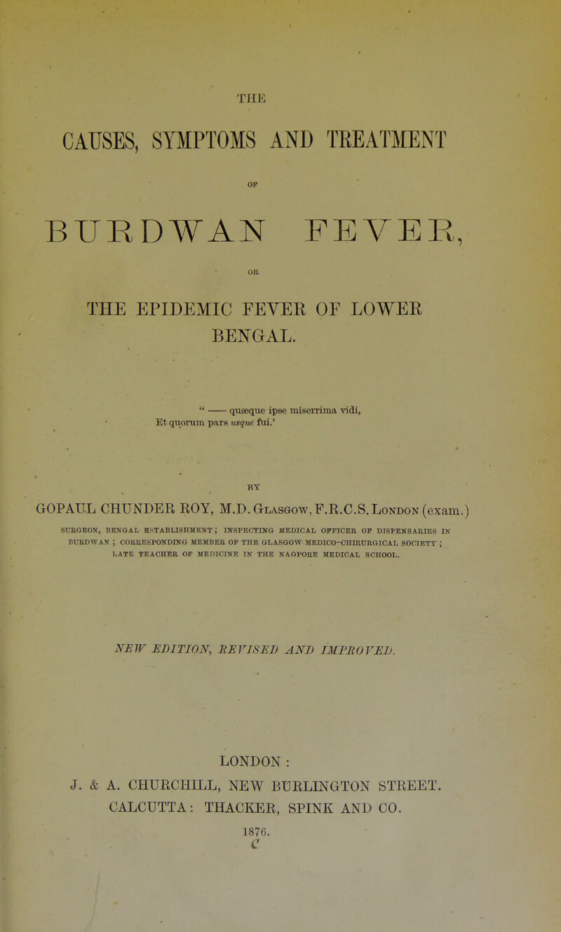 CAUSES, SYMPTOMS AND TREATMENT OF BUED¥AN FEVER, OB THE EPIDEMIC FEYEE OF LOWEE BENGAL.  quseque ipse misemma vidi, Et quorum pars usque fui.' BY GOPAUL CHUNDER ROY, M.D. Glasgow, F.R.C.S. London (exam.) SURGEON, BENGAL ESTABLISHMENT ', INSPECTING MEDICAL OFFICER OF DISPENSARIES IN BUBDWAN ; CORRESPONDING MEMBER OF THE GLASGOW MEDICO-CHIRURGICAL SOCIETY ; LATE TEACHER OF MEDICINE IN THE NAGPORE MEDICAL SCHOOL. NEW EDITION, REVISED AND IMPROVED. LONDON: J. & A. CHURCHILL, NEW BURLINGTON STREET. CALCUTTA: THACKER, SPINK AND CO. 1876. C