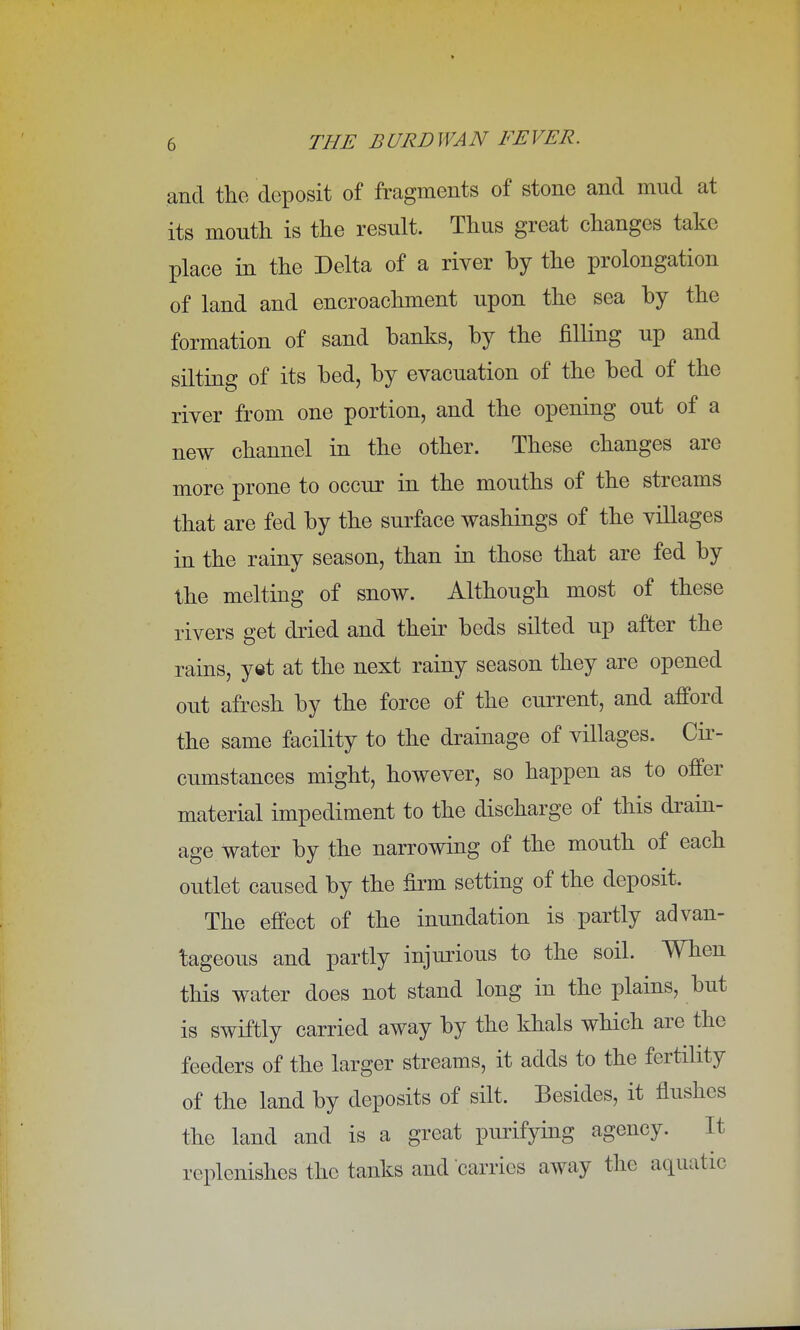 and the deposit of fragments of stone and mud at its month is the result. Thus great changes take place in the Delta of a river by the prolongation of land and encroachment upon the sea by the formation of sand banks, by the filling up and silting of its bed, by evacuation of the bed of the river from one portion, and the opening out of a new channel in the other. These changes are more prone to occur in the mouths of the streams that are fed by the surface washings of the villages in the rainy season, than in those that are fed by the melting of snow. Although most of these rivers get dried and their beds silted up after the rains, yet at the next rainy season they are opened out afresh by the force of the current, and afford the same facility to the drainage of villages. Cir- cumstances might, however, so happen as to offer material impediment to the discharge of this drain- age Water by the narrowing of the mouth of each outlet caused by the firm setting of the deposit. The effect of the inundation is partly advan- tageous and partly injurious to the soil. When this water does not stand long in the plains, but is swiftly carried away by the khals which are the feeders of the larger streams, it adds to the fertility of the land by deposits of silt. Besides, it flushes the land and is a great purifying agency. It replenishes the tanks and carries away the aquatic