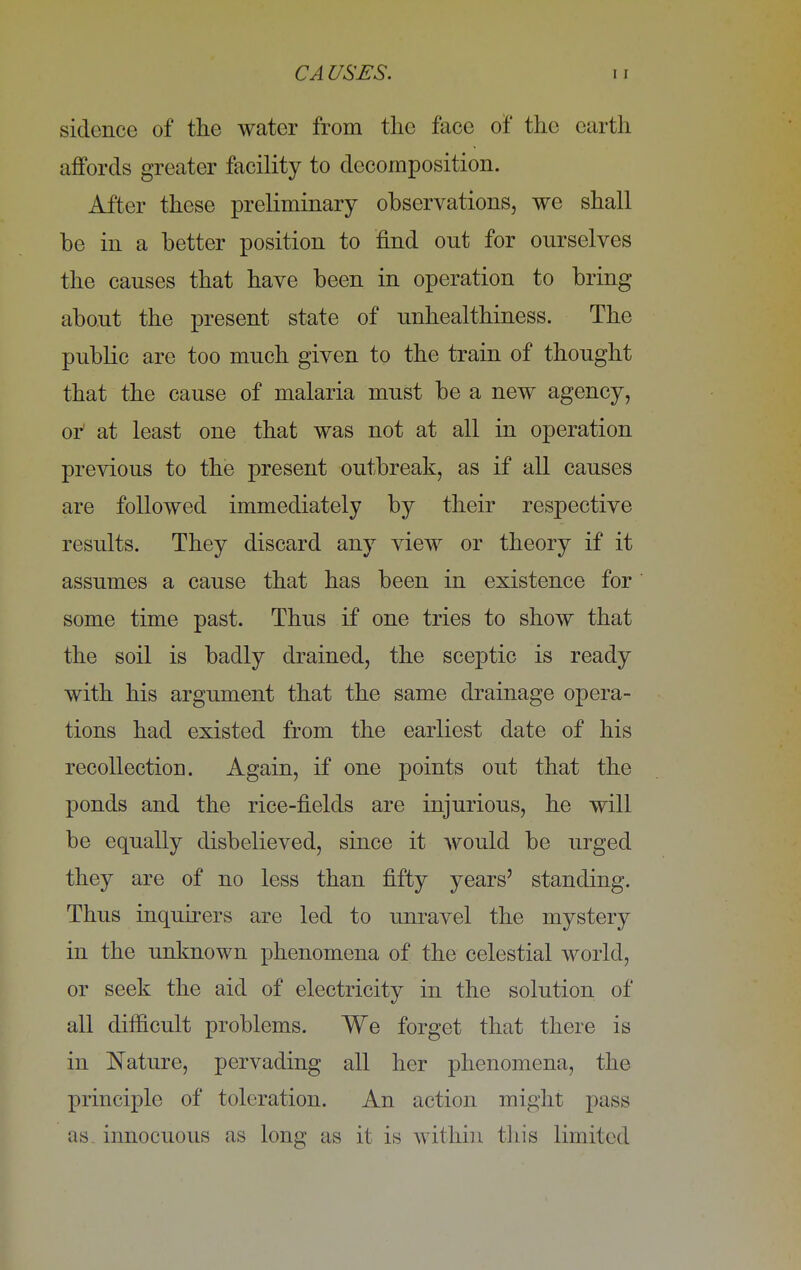 sidence of the water from the face of the earth affords greater facility to decomposition. After these preliminary observations, we shall be in a better position to find ont for ourselves the causes that have been in operation to bring about the present state of unhealthiness. The public are too much given to the train of thought that the cause of malaria must be a new agency, or at least one that was not at all in operation previous to the present outbreak, as if all causes are followed immediately by their respective results. They discard any view or theory if it assumes a cause that has been in existence for some time past. Thus if one tries to show that the soil is badly drained, the sceptic is ready with his argument that the same drainage opera- tions had existed from the earliest date of his recollection. Again, if one points out that the ponds and the rice-fields are injurious, he will be equally disbelieved, since it would be urged they are of no less than fifty years' standing. Thus inquirers are led to unravel the mystery in the unknown phenomena of the celestial world, or seek the aid of electricity in the solution of all difficult problems. We forget that there is in Nature, pervading all her phenomena, the principle of toleration. An action might pass as. innocuous as long as it is within this limited