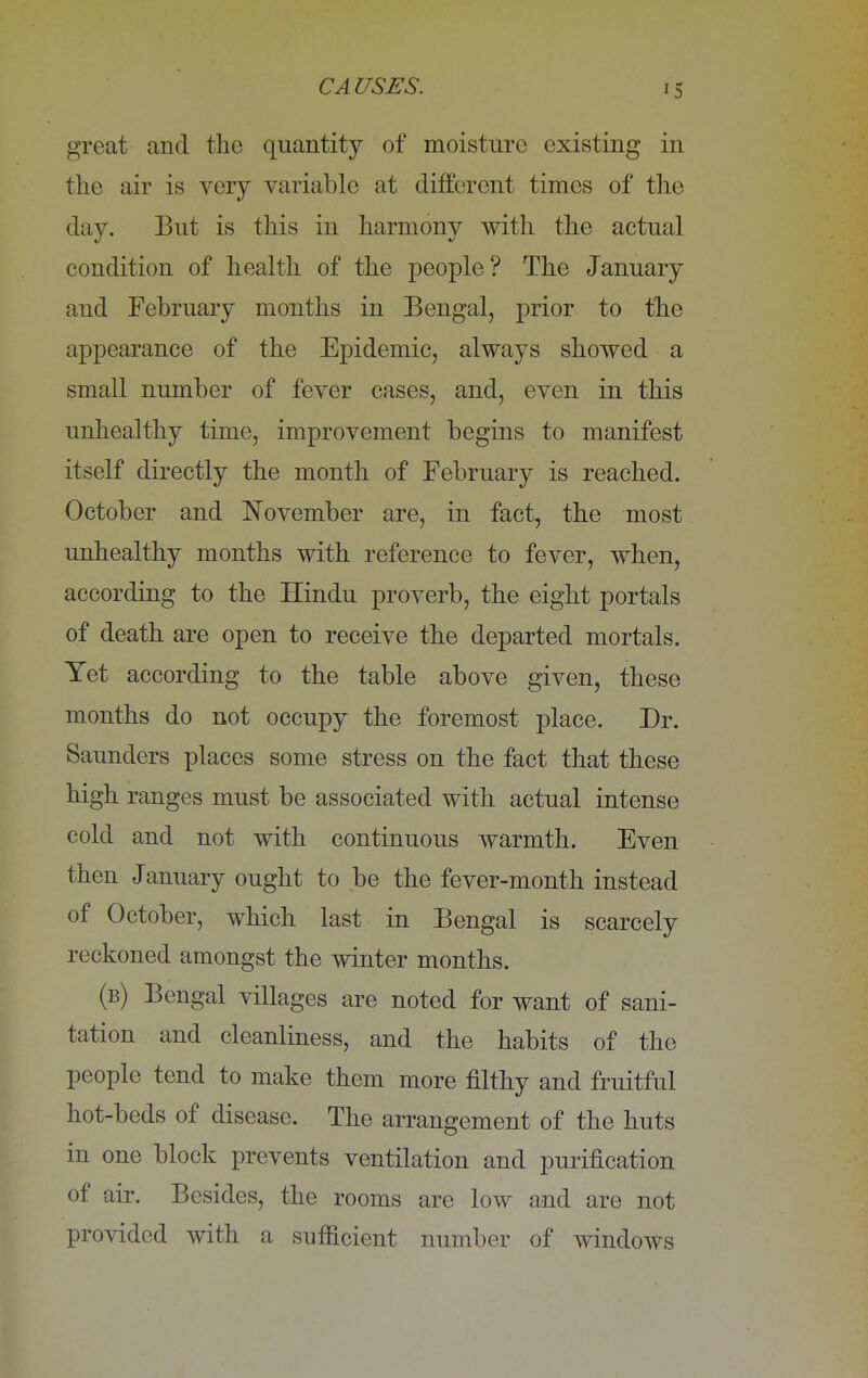 great and the quantity of moisture existing in the air is very variable at different times of the day. But is this in harmony with the actual condition of health of the people? The January and February months in Bengal, prior to the appearance of the Epidemic, always showed a small number of fever cases, and, even in this unhealthy time, improvement begins to manifest itself directly the month of February is reached. October and November are, in fact, the most unhealthy months with reference to fever, when, according to the Hindu proverb, the eight portals of death are open to receive the departed mortals. Yet according to the table above given, these months do not occupy the foremost place. Dr. Saunders places some stress on the fact that these high ranges must be associated with actual intense cold and not with continuous warmth. Even then January ought to be the fever-month instead of October, which last in Bengal is scarcely reckoned amongst the winter months. (b) Bengal villages are noted for want of sani- tation and cleanliness, and the habits of the people tend to make them more filthy and fruitful hot-beds of disease. The arrangement of the huts in one block prevents ventilation and purification of air. Besides, the rooms are low and are not provided with a sufficient number of windows