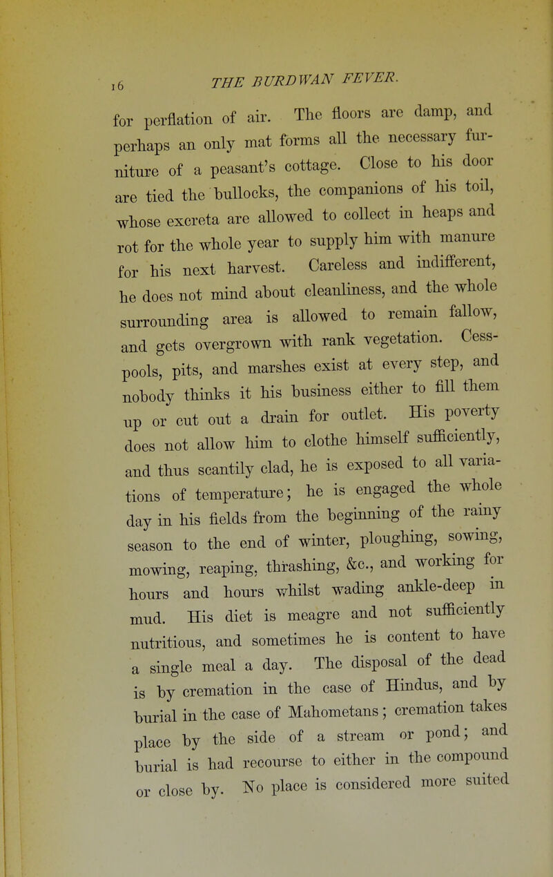 for perflation of air. The floors are damp, and perhaps an only mat forms all the necessary fur- niture of a peasant's cottage. Close to his door are tied the bullocks, the companions of his toil, whose excreta are allowed to collect in heaps and rot for the whole year to supply him with manure for his next harvest. Careless and indifferent, he does not mind about cleanliness, and the whole surrounding area is allowed to remain fallow, and gets overgrown with rank vegetation. Cess- pools, pits, and marshes exist at every step, and nobody thinks it his business either to fill them up or cut out a drain for outlet. His poverty does not allow him to clothe himself sufficiently, and thus scantily clad, he is exposed to all varia- tions of temperature; he is engaged the whole day in his fields from the beginning of the rainy season to the end of winter, ploughing, sowing, mowing, reaping, thrashing, &c, and working for hours and hours whilst wading ankle-deep m mud. His diet is meagre and not sufficiently nutritious, and sometimes he is content to have a single meal a day. The disposal of the dead is by cremation in the case of Hindus, and by burial in the case of Mahometans ; cremation takes place by the side of a stream or pond; and burial is had recourse to either in the compound or close by. No place is considered more suited