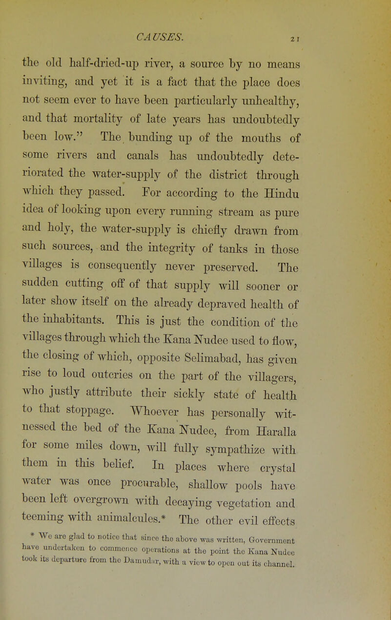 the old half-dried-up river, a source by no means inviting, and yet it is a fact that the place does not seem ever to have been particularly unhealthy, and that mortality of late years has undoubtedly been low. The bunding up of the mouths of some rivers and canals has undoubtedly dete- riorated the water-supply of the district through which they passed. For according to the Hindu idea of looking upon every running stream as pure and holy, the water-supply is chiefly drawn from such sources, and the integrity of tanks in those villages is consequently never preserved. The sudden cutting off of that supply will sooner or later show itself on the already depraved health of the inhabitants. This is just the condition of the villages through which the Xana Nudee used to flow, the closing of which, opposite Selimabad, has given rise to loud outcries on the part of the villagers, who justly attribute their sickly state of health to that stoppage. Whoever has personally wit- nessed the bed of the Xana Nudee, from Haralla for some miles clown, will fully sympathize with them in this belief. In places where crystal water was once procurable, shallow pools have been left overgrown with decaying vegetation and teeming with animalcules.* The other evil effects * We are glad to notice that since the above was written, Government have undertaken to commence operations at the point the Kana Nudee took its departure from the Damudar, with a view to open out its channel.