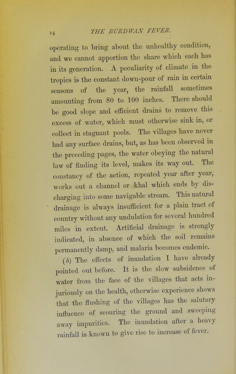 operating to bring about the unhealthy condition, and we cannot apportion the share which each has in its generation. A peculiarity of climate in the tropics is the constant down-pour of rain in certain seasons of the year, the rainfall sometimes amounting from 80 to 100 inches. There should be good slope and efficient drains to remove this excess of water, which must otherwise sink in, or collect in stagnant pools. The villages have never had any surface drains, but, as has been observed in the preceding pages, the water obeying the natural law of finding its level, makes its way out. The constancy of the action, repeated year after year, works out a channel or khal which ends by dis- charging into some navigable stream. This natural ' drainage is always insufficient for a plain tract of country without any undulation for several hundred miles in extent. Artificial drainage is strongly indicated, in absence of which the soil remains permanently damp, and malaria becomes endemic. (h) The effects of inundation I have already pointed out before. It is the slow subsidence of water from the face of the villages that acts in- juriously on the health, otherwise experience shows that the flushing of the villages has the salutary influence of scouring the ground and sweeping away impurities. The inundation after a heavy rainfall is known to give rise to increase of fever.