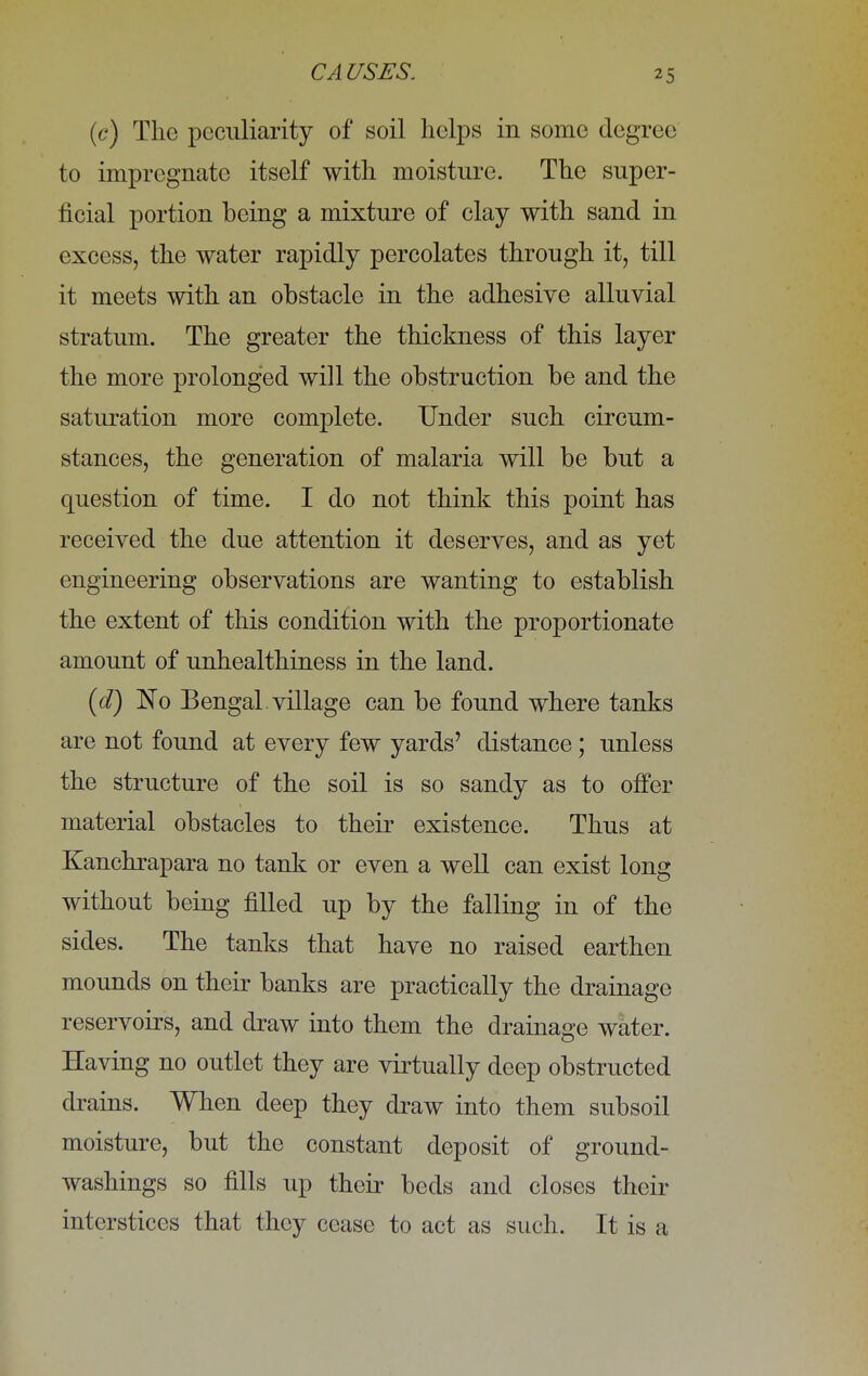 (c) The peculiarity of soil helps in some degree to impregnate itself with moisture. The super- ficial portion being a mixture of clay with sand in excess, the water rapidly percolates through it, till it meets with an obstacle in the adhesive alluvial stratum. The greater the thickness of this layer the more prolonged will the obstruction be and the saturation more complete. Under such circum- stances, the generation of malaria will be but a question of time. I do not think this point has received the due attention it deserves, and as yet engineering observations are wanting to establish the extent of this condition with the proportionate amount of unhealthiness in the land. (d) No Bengal, village can be found where tanks are not found at every few yards' distance; unless the structure of the soil is so sandy as to offer material obstacles to their existence. Thus at Kanchrapara no tank or even a well can exist long without being filled up by the falling in of the sides. The tanks that have no raised earthen mounds on their banks are practically the drainage reservoirs, and draw into them the drainage water. Having no outlet they are virtually deep obstructed drains. When deep they draw into them subsoil moisture, but the constant deposit of ground- washings so fills up their beds and closes their interstices that they cease to act as such. It is a