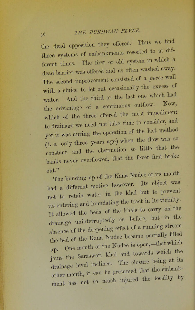 the dead opposition they offered. Thus we find three systems of embankments resorted to at dif- ferent times. The first or old system in which a dead harrier was offered and as often washed away. The second improvement consisted of a pucca wall with a slnice to let out occasionally the excess of water. And the third or the last one winch had the advantage of a continnons outflow. Now which of the three offered the most impediment to drainage we need not take time to consider and yet it was during the operation of the last method f i e only three years ago) when the flow was so constant and the obstruction so little that the hanks never overflowed, that the fever first broke 0UtTne bunding up of the Kana Nudee at its month had a different motive however. Its object was not to retain water in the khal but to prevent its entering and inundating the tract in its vicinity. It allowed the beds of the khals to carry on he drainage uninterruptedly as before, but m the absence of the deepening effect of a running stream the bed of the Kana Nudee became *T up one month of the Nudee is open,-that wh ch ioins the Saraswati khal and towards which the Cage level incline, The closure being at its mouth, it can be presumed that the embank- Z has not so much injured the locality by