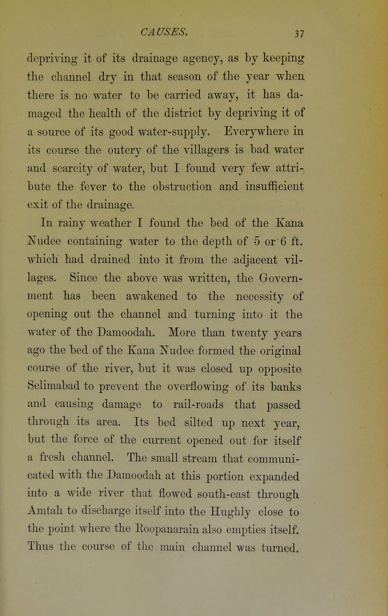 depriving it of its drainage agency, as by keeping the channel dry in that season of the year when there is no water to be carried away, it has da- maged the health of the district by depriving it of a source of its good water-supply. Everywhere in its course the outcry of the villagers is bad water and scarcity of water, but I found very few attri- bute the fever to the obstruction and insufficient exit of the drainage. In rainy weather I found the bed of the Kana Nudee containing water to the depth of 5 or'6 ft. which had drained into it from the .adjacent vil- lages. Since the above was written, the Govern- ment has been awakened to the necessity of opening out the channel and turning into it the water of the Damoodah. More than twenty years ago the bed of the Kana Nudee formed the original course of the river, but it was closed up opposite Selimabad to prevent the overflowing of its banks and causing damage to rail-roads that passed through its area. Its bed silted up next year, but the force of the current opened out for itself a fresh channel. The small stream that communi- cated with the Damoodah at this portion expanded into a wide river that flowed south-east through Amtah to discharge itself into the Hughly close to the point where the Eoopanarain also empties itself. Thus the course of the main channel was turned.