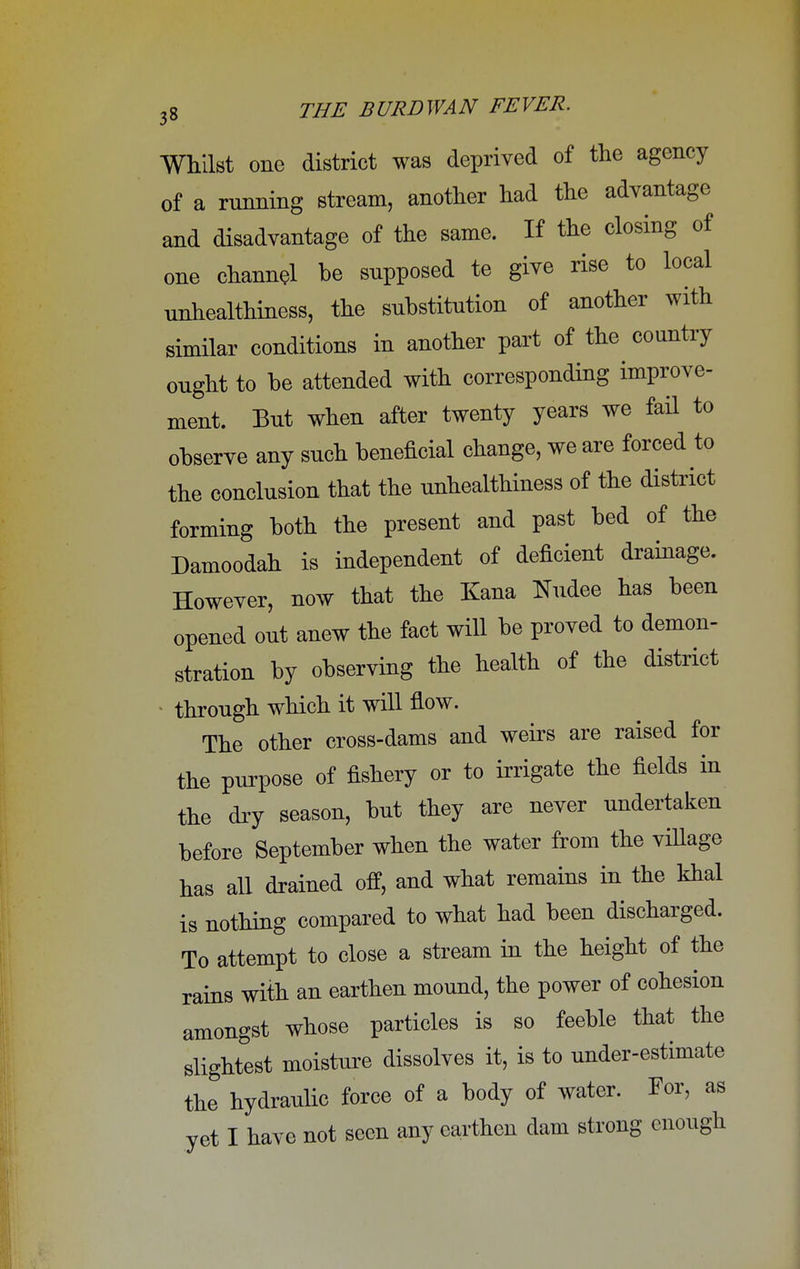 Whilst one district was deprived of the agency of a running stream, another had the advantage and disadvantage of the same. If the closing of one channel be supposed te give rise to local unhealthiness, the substitution of another with similar conditions in another part of the country ought to be attended with corresponding improve- ment. But when after twenty years we fail to observe any such beneficial change, we are forced to the conclusion that the unhealthiness of the district forming both the present and past bed of the Damoodah is independent of deficient drainage. However, now that the Kana ffudee has been opened out anew the fact will be proved to demon- stration by observing the health of the district through which it will flow. The other cross-dams and weirs are raised for the purpose of fishery or to irrigate the fields in the dry season, but they are never undertaken before September when the water from the village has all drained off, and what remains in the khal is nothing compared to what had been discharged. To attempt to close a stream in the height of the rains with an earthen mound, the power of cohesion amongst whose particles is so feeble that the slightest moisture dissolves it, is to under-estimate the hydraulic force of a body of water. For, as yet I have not seen any earthen dam strong enough