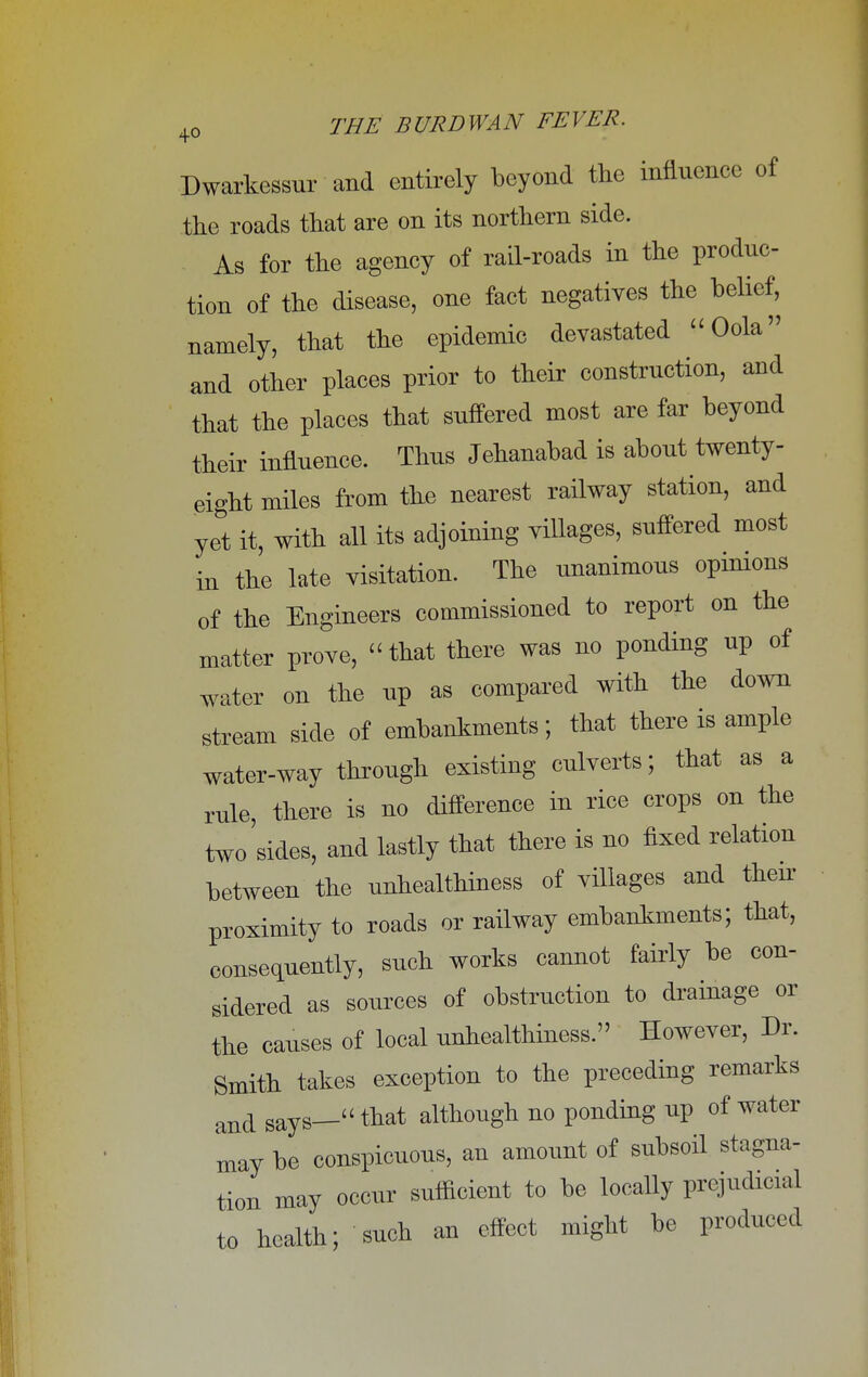 Dwarkessur and entirely beyond the influence of the roads that are on its northern side. As for the agency of rail-roads in the produc- tion of the disease, one fact negatives the belief, namely, that the epidemic devastated Oola and other places prior to their construction, and that the places that suffered most are far beyond their influence. Thus Jehanabad is about twenty- eight miles from the nearest railway station, and yet it, with all its adjoining villages, suffered most iu the late visitation. The unanimous opinions of the Engineers commissioned to report on the matter prove,  that there was no ponding up of water on the up as compared with the down stream side of embankments; that there is ample water-way through existing culverts; that as a rule, there is no difference in rice crops on the two sides, and lastly that there is no fixed relation between the unhealthiness of villages and then- proximity to roads or railway embankments; that, consequently, such works cannot fairly be con- sidered as sources of obstruction to drainage or the causes of local unhealthiness. However, Dr. Smith takes exception to the preceding remarks and says— that although no ponding up of water may be conspicuous, an amount of subsoil stagna- tion may occur sufficient to be locally prejudicial to health; such an effect might be produced