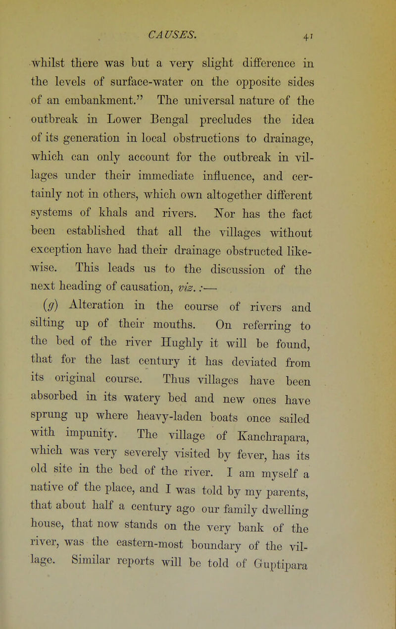 whilst there was but a very slight difference in the levels of surface-water on the opposite sides of an embankment. The universal nature of the outbreak in Lower Bengal precludes the idea of its generation in local obstructions to drainage, which can only account for the outbreak in vil- lages under their immediate influence, and cer- tainly not in others, which own altogether different systems of khals and rivers. Nor has the fact been established that all the villages without exception have had their drainage obstructed like- wise. This leads us to the discussion of the next heading of causation, viz.:— (g) Alteration in the course of rivers and silting up of their mouths. On referring to the bed of the river Hughly it will be found, that for the last century it has deviated from its original course. Thus villages have been absorbed in its watery bed and new ones have sprung up where heavy-laden boats once sailed with impunity. The village of Kanchrapara, which was very severely visited by fever, has its old site in the bed of the river. I am myself a native of the place, and I was told by my parents, that about half a century ago our family dwelling house, that now stands on the very bank of the river, was the eastern-most boundary of the vil- lage. Similar reports will be told of Guptipara