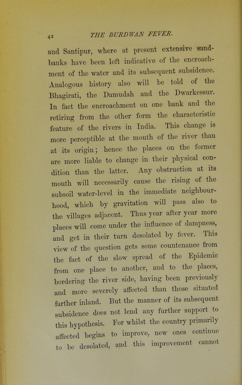and Santipur, where at present extensive sand- banks have been left indicative of the encroach- ment of the water and its subsequent subsidence. Analogous history also will be told of the Bhagirati, the Damudah and the Dwarkessur. In fact the encroachment on one bank and the retiring from the other form the characteristic feature of the rivers in India. This change is more perceptible at the mouth of the river than at its origin; hence the places on the former are more liable to change in their physical con- dition than the latter. Any obstruction at its mouth will necessarily cause the rising of the subsoil water-level in the immediate neighbour- hood, which by gravitation will pass also to the villages adjacent. Thus year after year more places will come under the influence of dampness, and get in their turn desolated by fever. This view tf the question gets some countenance from the fact of the slow spread of the Epidemic from one place to another, and to the places, bordering the river side, having been previously and more severely affected than those situated farther inland. But the manner of its subsequent subsidence does not lend any further support to this hypothesis. Tor whilst the country primarily affected begins to improve, new ones continue to be desolated, and this improvement cannot