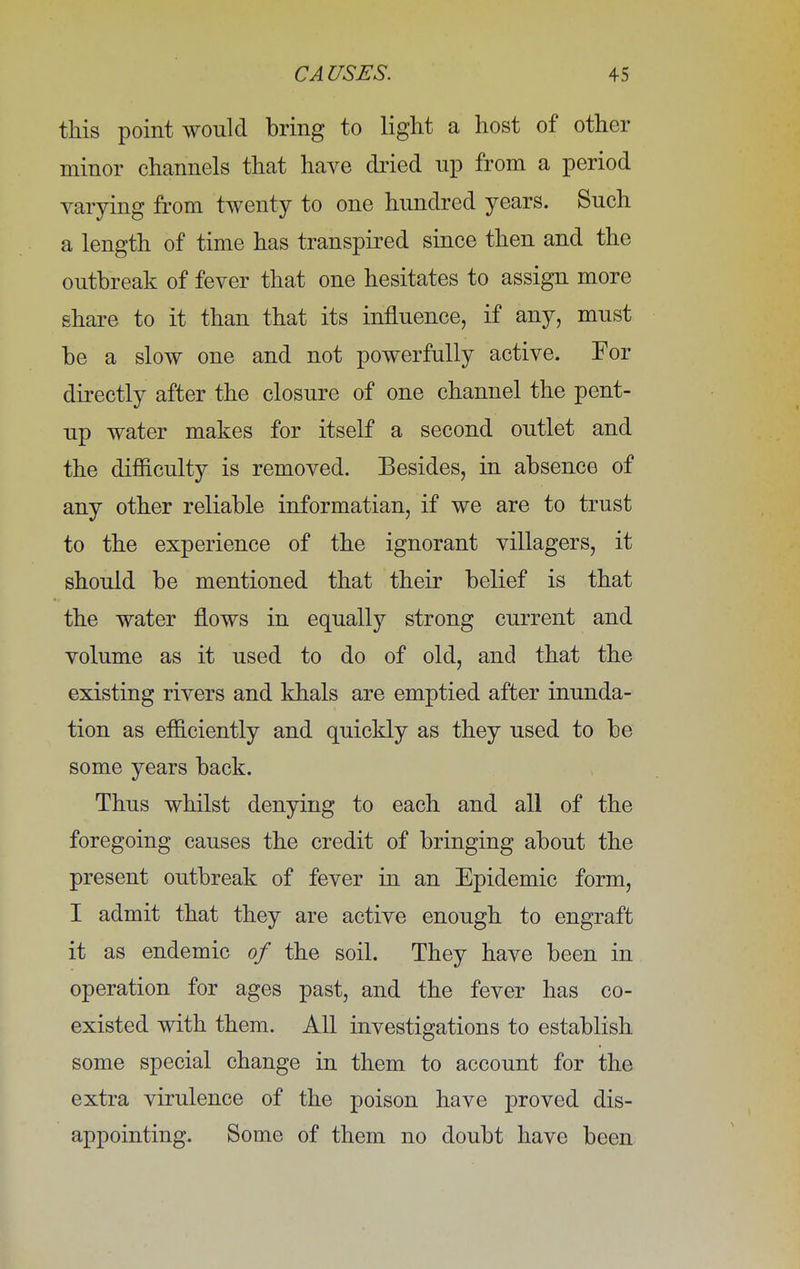 this point would bring to light a host of other minor channels that have dried np from a period varying from twenty to one hundred years. Such a length of time has transpired since then and the outbreak of fever that one hesitates to assign more share to it than that its influence, if any, must be a slow one and not powerfully active. For directly after the closure of one channel the pent- up water makes for itself a second outlet and the difficulty is removed. Besides, in absence of any other reliable informatian, if we are to trust to the experience of the ignorant villagers, it should be mentioned that their belief is that the water flows in equally strong current and volume as it used to do of old, and that the existing rivers and khals are emptied after inunda- tion as efficiently and quickly as they used to be some years back. Thus whilst denying to each and all of the foregoing causes the credit of bringing about the present outbreak of fever in an Epidemic form, I admit that they are active enough to engraft it as endemic of the soil. They have been in operation for ages past, and the fever has co- existed with them. All investigations to establish some special change in them to account for the extra virulence of the poison have proved dis- appointing. Some of them no doubt have been