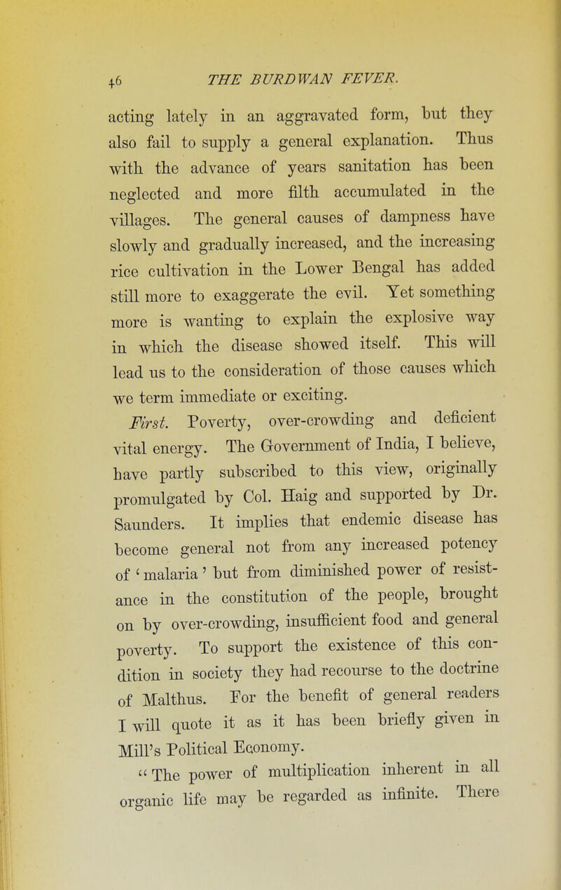 acting lately in an aggravated form, bnt they also fail to supply a general explanation. Thus with the advance of years sanitation has been neglected and more filth accumulated in the villages. The general causes of dampness have slowly and gradually increased, and the increasing rice cultivation in the Lower Bengal has added still more to exaggerate the evil. Yet something more is wanting to explain the explosive way in which the disease showed itself. This will lead us to the consideration of those causes which we term immediate or exciting. First. Poverty, over-crowding and deficient vital energy. The Government of India, I believe, have partly subscribed to this view, originally promulgated by Col. Haig and supported by Dr. Saunders. It implies that endemic disease has become general not from any increased potency of < malaria' but from diminished power of resist- ance in the constitution of the people, brought on by over-crowding, insufficient food and general poverty. To support the existence of this con- dition in society they had recourse to the doctrine of Malthus. For the benefit of general readers I will quote it as it has been briefly given in Mill's Political Economy. The power of multiplication inherent in all organic life may be regarded as infinite. There