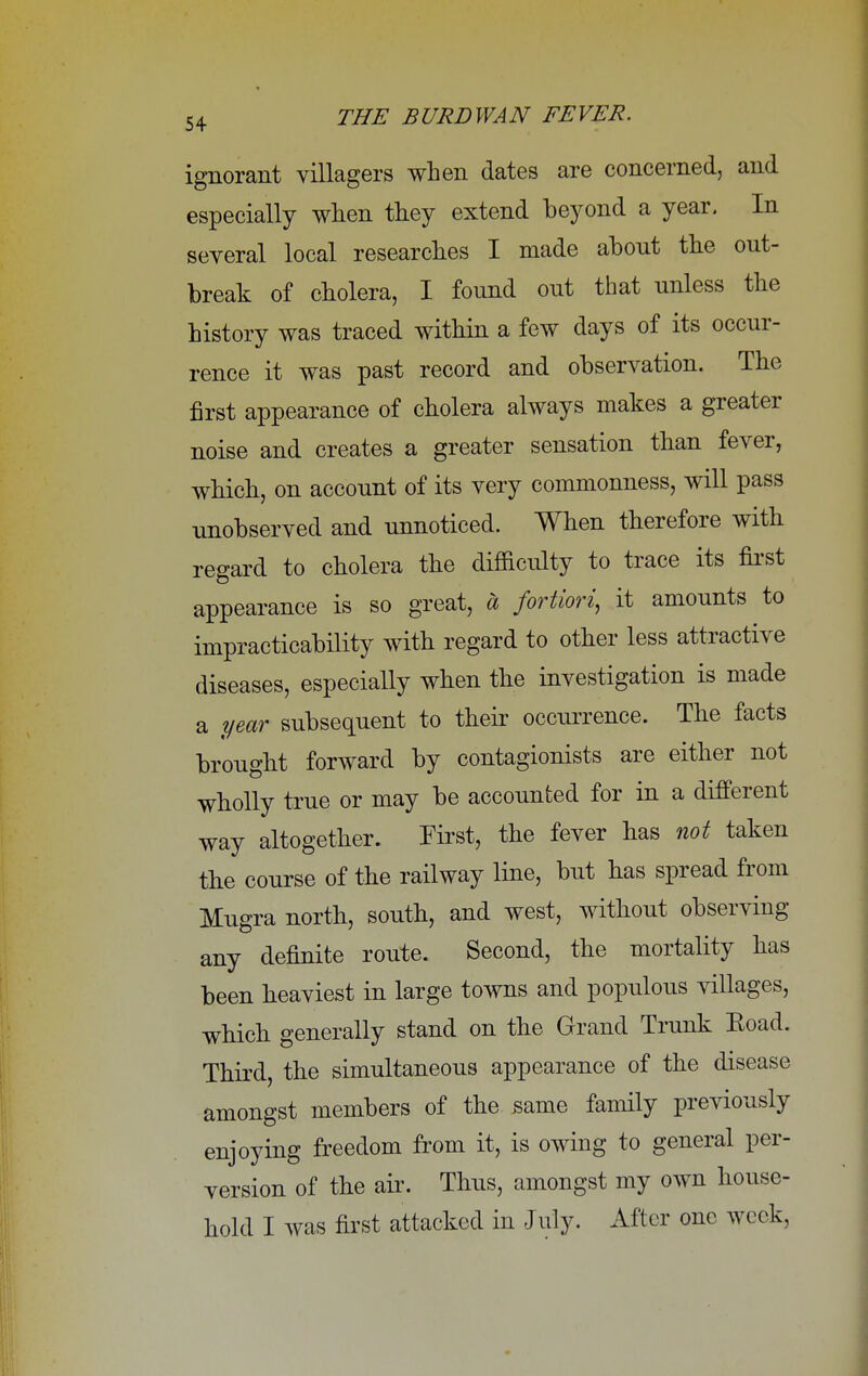 ignorant villagers when dates are concerned, and especially when they extend beyond a year. In several local researches I made abont the out- break of cholera, I found out that unless the history was traced within a few days of its occur- rence it was past record and observation. The first appearance of cholera always makes a greater noise and creates a greater sensation than fever, which, on account of its very commonness, will pass unobserved and unnoticed. When therefore with regard to cholera the difficulty to trace its first appearance is so great, a fortiori, it amounts to impracticability with regard to other less attractive diseases, especially when the investigation is made a year subsequent to their occurrence. The facts brought forward by contagionists are either not wholly true or may be accounted for in a different way altogether. First, the fever has not taken the course of the railway line, but has spread from Mugra north, south, and west, without observing any definite route. Second, the mortality has been heaviest in large towns and populous villages, which generally stand on the Grand Trunk Eoad. Third, the simultaneous appearance of the disease amongst members of the same family previously enjoying freedom from it, is owing to general per- version of the ah'. Thus, amongst my own house- hold I was first attacked in July. After one week,
