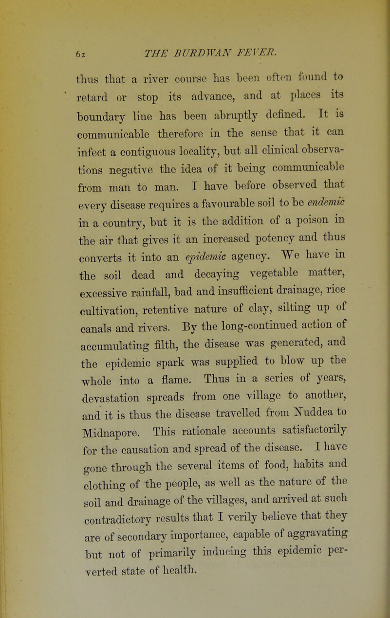 thus that a river course has been often found to retard or stop its advance, and at places its boundary line has been abruptly denned. It is communicable therefore in the sense that it can infect a contiguous locality, but all clinical observa- tions negative the idea of it being communicable from man to man. I have before observed that every disease requires a favourable soil to be endemic in a country, but it is the addition of a poison in the air that gives it an increased potency and thus converts it into an epidemic agency. We have in the soil dead and decaying vegetable matter, excessive rainfall, bad and insufficient drainage, rice cultivation, retentive nature of clay, silting up of canals and rivers. By the long-continued action of accumulating filth, the disease was generated, and the epidemic spark was supplied to blow up the whole into a flame. Thus in a series of years, devastation spreads from one village to another, and it is thus the disease travelled from Nuddea to Midnapore. This rationale accounts satisfactorily for the causation and spread of the disease. I have gone through the several items of food, habits and clothing of the people, as well as the nature of the soil and drainage of the villages, and arrived at such contradictory results that I verily believe that they are of secondary importance, capable of aggravating but not of primarily inducing this epidemic per- verted state of health.