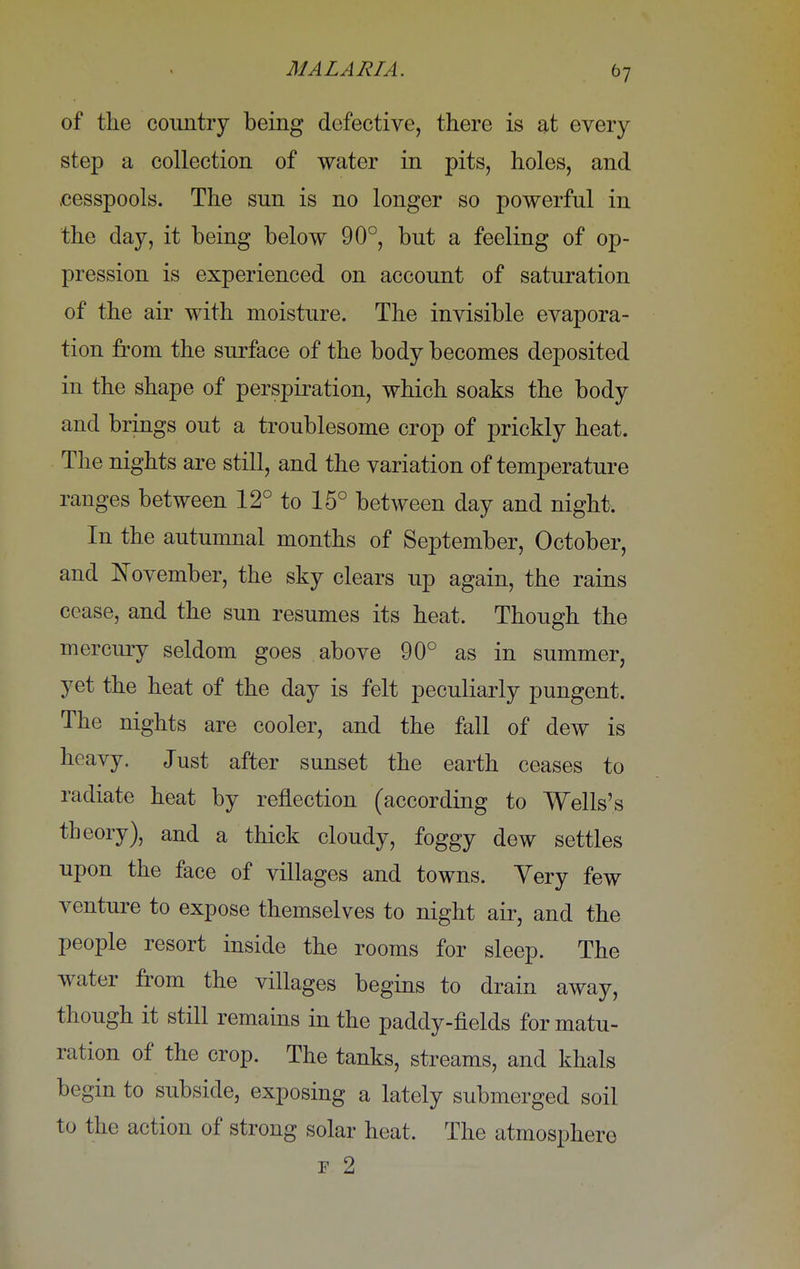 of the country being defective, there is at every step a collection of water in pits, holes, and cesspools. The sun is no longer so powerful in the day, it being below 90°, but a feeling of op- pression is experienced on account of saturation of the air with moisture. The invisible evapora- tion from the surface of the body becomes deposited in the shape of perspiration, which soaks the body and brings out a troublesome crop of prickly heat. The nights are still, and the variation of temperature ranges between 12° to 15° between day and night. In the autumnal months of September, October, and November, the sky clears up again, the rains cease, and the sun resumes its heat. Though the mercury seldom goes above 90° as in summer, yet the heat of the day is felt peculiarly pungent. The nights are cooler, and the fall of dew is heavy. Just after sunset the earth ceases to radiate heat by reflection (according to Wells's theory), and a thick cloudy, foggy dew settles upon the face of villages and towns. Yery few venture to expose themselves to night air, and the people resort inside the rooms for sleep. The water from the villages begins to drain away, though it still remains in the paddy-fields for matu- ration of the crop. The tanks, streams, and khals begin to subside, exposing a lately submerged soil to the action of strong solar heat. The atmosphere r 2