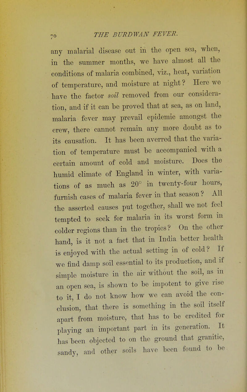 any malarial disease out in the open sea, when, in the summer months, we have almost all the conditions of malaria combined, viz., heat, variation of temperature, and moisture at night? Here we have the factor soil removed from our considera- tion, and if it can be proved that at sea, as on land, malaria fever may prevail epidemic amongst the crew, there cannot remain any more doubt as to its causation. It has been averred that the varia- tion of temperature must be accompanied with a certain amount of cold and moisture. Does the humid climate of England in winter, with varia- tions of as much as 20° in twenty-four hours, furnish cases of malaria fever in that season ? All the asserted causes put together, shall we not feel tempted to seek for malaria in its worst form in colder regions than in the tropics? On the other hand, is it not a fact that in India better health is enjoyed with the actual setting in of cold? If we find damp soil essential to its production, and if simple moisture in the air without the soil, as in an open sea, is shown to be impotent to give rise to it, I do not know how we can avoid the con- clusion, that there is something in the soil itself apart from moisture, that has to be credited for playing an important part in its generation. It has been objected to on the ground that granitic, sandy, and other soils have been found to be